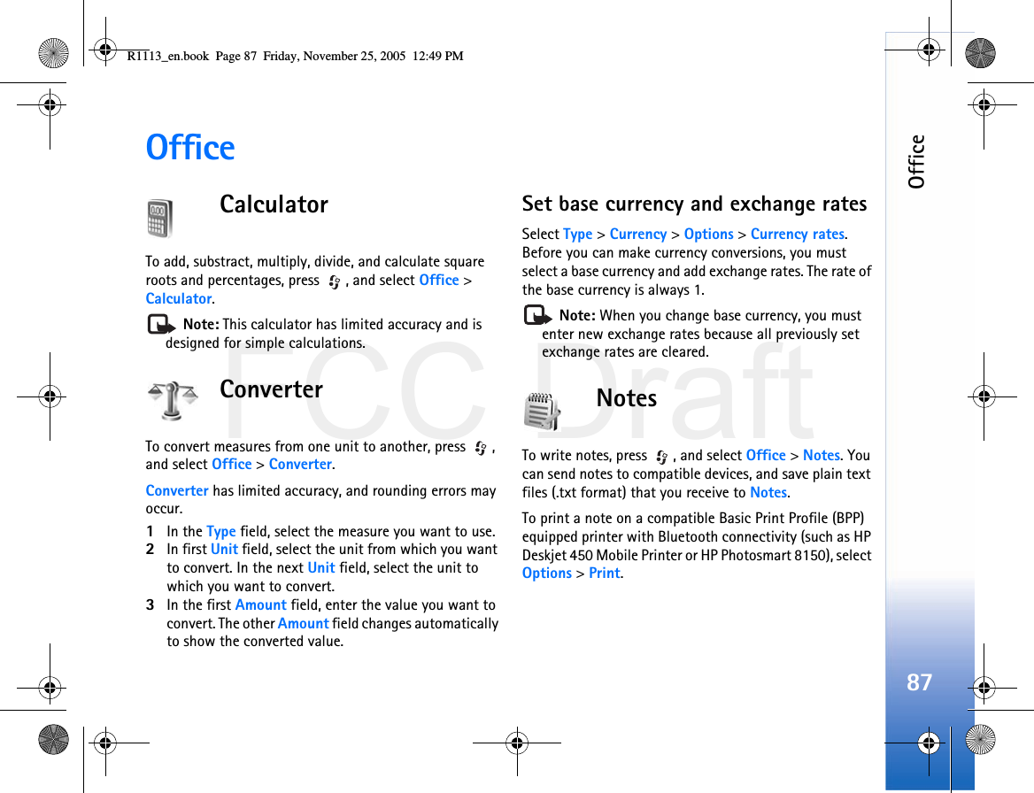 FCC DraftOffice87OfficeCalculatorTo add, substract, multiply, divide, and calculate square roots and percentages, press  , and select Office &gt; Calculator. Note: This calculator has limited accuracy and is designed for simple calculations.ConverterTo convert measures from one unit to another, press  , and select Office &gt; Converter.Converter has limited accuracy, and rounding errors may occur.1In the Type field, select the measure you want to use.2In first Unit field, select the unit from which you want to convert. In the next Unit field, select the unit to which you want to convert.3In the first Amount field, enter the value you want to convert. The other Amount field changes automatically to show the converted value.Set base currency and exchange ratesSelect Type &gt; Currency &gt; Options &gt; Currency rates. Before you can make currency conversions, you must select a base currency and add exchange rates. The rate of the base currency is always 1. Note: When you change base currency, you must enter new exchange rates because all previously set exchange rates are cleared.NotesTo write notes, press  , and select Office &gt; Notes. You can send notes to compatible devices, and save plain text files (.txt format) that you receive to Notes.To print a note on a compatible Basic Print Profile (BPP) equipped printer with Bluetooth connectivity (such as HP Deskjet 450 Mobile Printer or HP Photosmart 8150), select Options &gt; Print.R1113_en.book  Page 87  Friday, November 25, 2005  12:49 PM