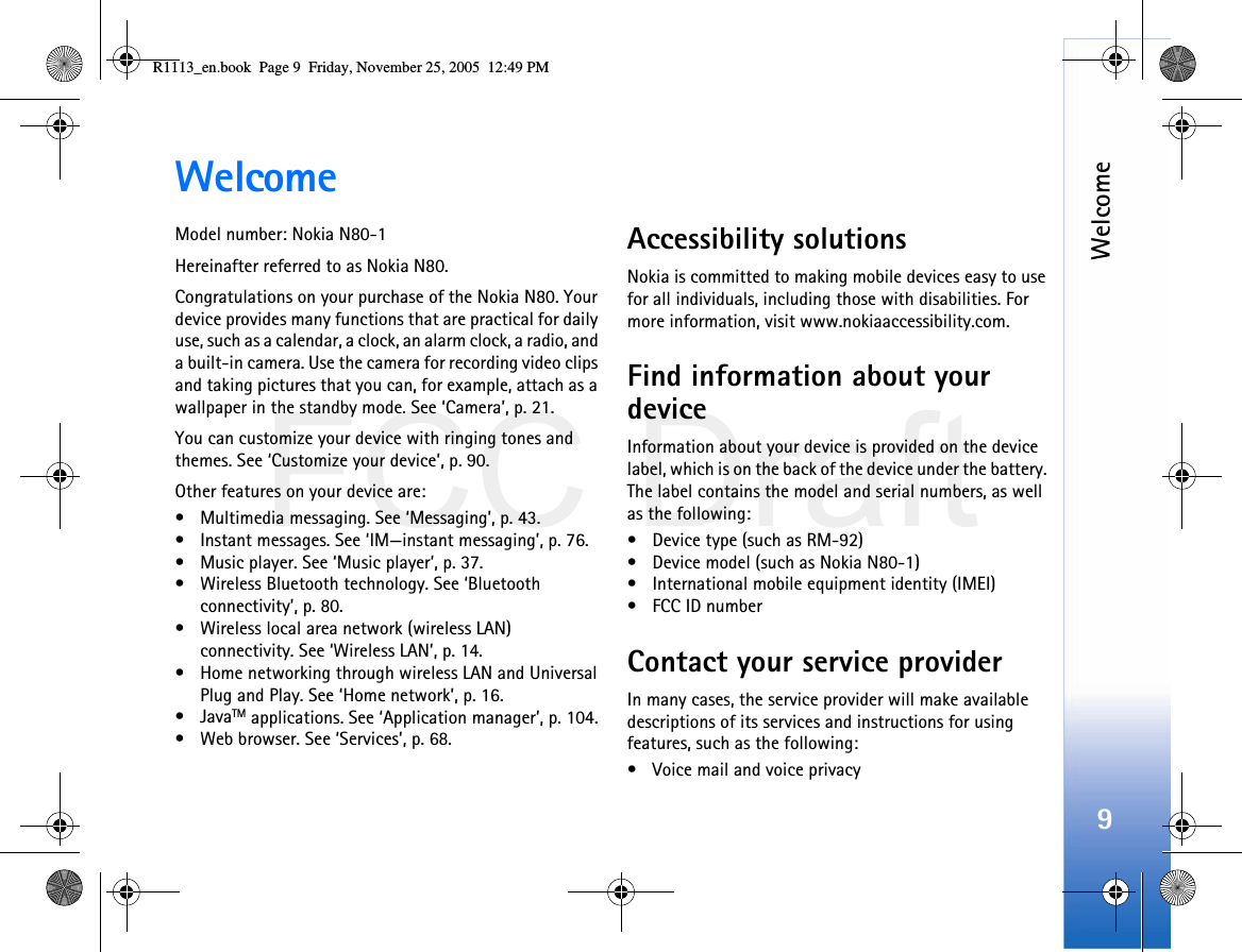 FCC DraftWelcome9WelcomeModel number: Nokia N80-1Hereinafter referred to as Nokia N80.Congratulations on your purchase of the Nokia N80. Your device provides many functions that are practical for daily use, such as a calendar, a clock, an alarm clock, a radio, and a built-in camera. Use the camera for recording video clips and taking pictures that you can, for example, attach as a wallpaper in the standby mode. See ‘Camera’, p. 21.You can customize your device with ringing tones and themes. See ‘Customize your device’, p. 90.Other features on your device are:• Multimedia messaging. See ‘Messaging’, p. 43.• Instant messages. See ‘IM—instant messaging’, p. 76.• Music player. See ‘Music player’, p. 37.• Wireless Bluetooth technology. See ‘Bluetooth connectivity’, p. 80.• Wireless local area network (wireless LAN) connectivity. See ‘Wireless LAN’, p. 14.• Home networking through wireless LAN and Universal Plug and Play. See ‘Home network’, p. 16.•JavaTM applications. See ‘Application manager’, p. 104.• Web browser. See ‘Services’, p. 68.Accessibility solutionsNokia is committed to making mobile devices easy to use for all individuals, including those with disabilities. For more information, visit www.nokiaaccessibility.com.Find information about your deviceInformation about your device is provided on the device label, which is on the back of the device under the battery. The label contains the model and serial numbers, as well as the following: • Device type (such as RM-92)• Device model (such as Nokia N80-1)• International mobile equipment identity (IMEI)• FCC ID numberContact your service providerIn many cases, the service provider will make available descriptions of its services and instructions for using features, such as the following:• Voice mail and voice privacyR1113_en.book  Page 9  Friday, November 25, 2005  12:49 PM
