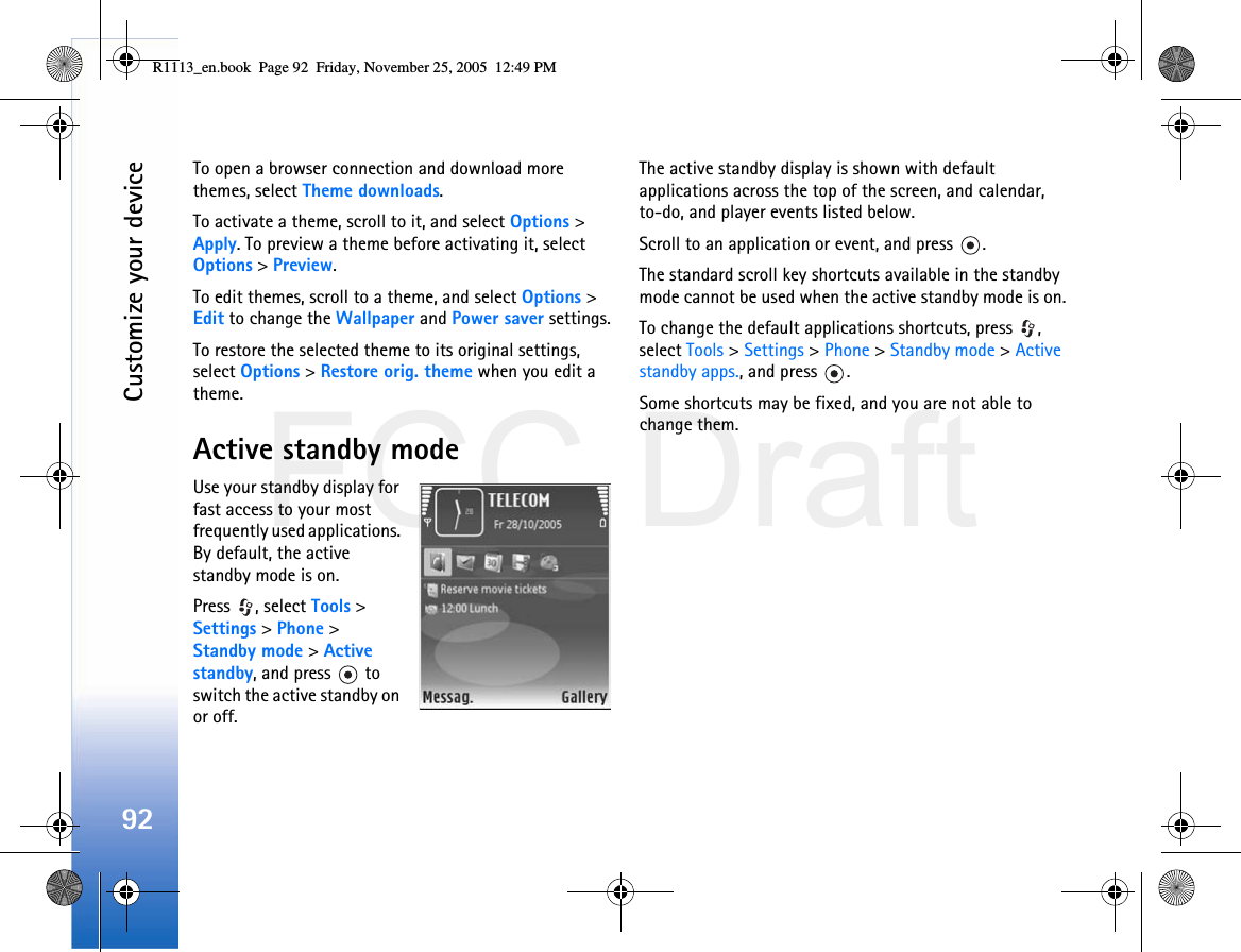 FCC DraftCustomize your device92To open a browser connection and download more themes, select Theme downloads.To activate a theme, scroll to it, and select Options &gt; Apply. To preview a theme before activating it, select Options &gt; Preview.To edit themes, scroll to a theme, and select Options &gt; Edit to change the Wallpaper and Power saver settings.To restore the selected theme to its original settings, select Options &gt; Restore orig. theme when you edit a theme.Active standby modeUse your standby display for fast access to your most frequently used applications. By default, the active standby mode is on.Press , select Tools &gt; Settings &gt; Phone &gt; Standby mode &gt; Active standby, and press   to switch the active standby on or off.The active standby display is shown with default applications across the top of the screen, and calendar, to-do, and player events listed below.Scroll to an application or event, and press  .The standard scroll key shortcuts available in the standby mode cannot be used when the active standby mode is on.To change the default applications shortcuts, press  , select Tools &gt; Settings &gt; Phone &gt; Standby mode &gt; Active standby apps., and press  .Some shortcuts may be fixed, and you are not able to change them.R1113_en.book  Page 92  Friday, November 25, 2005  12:49 PM