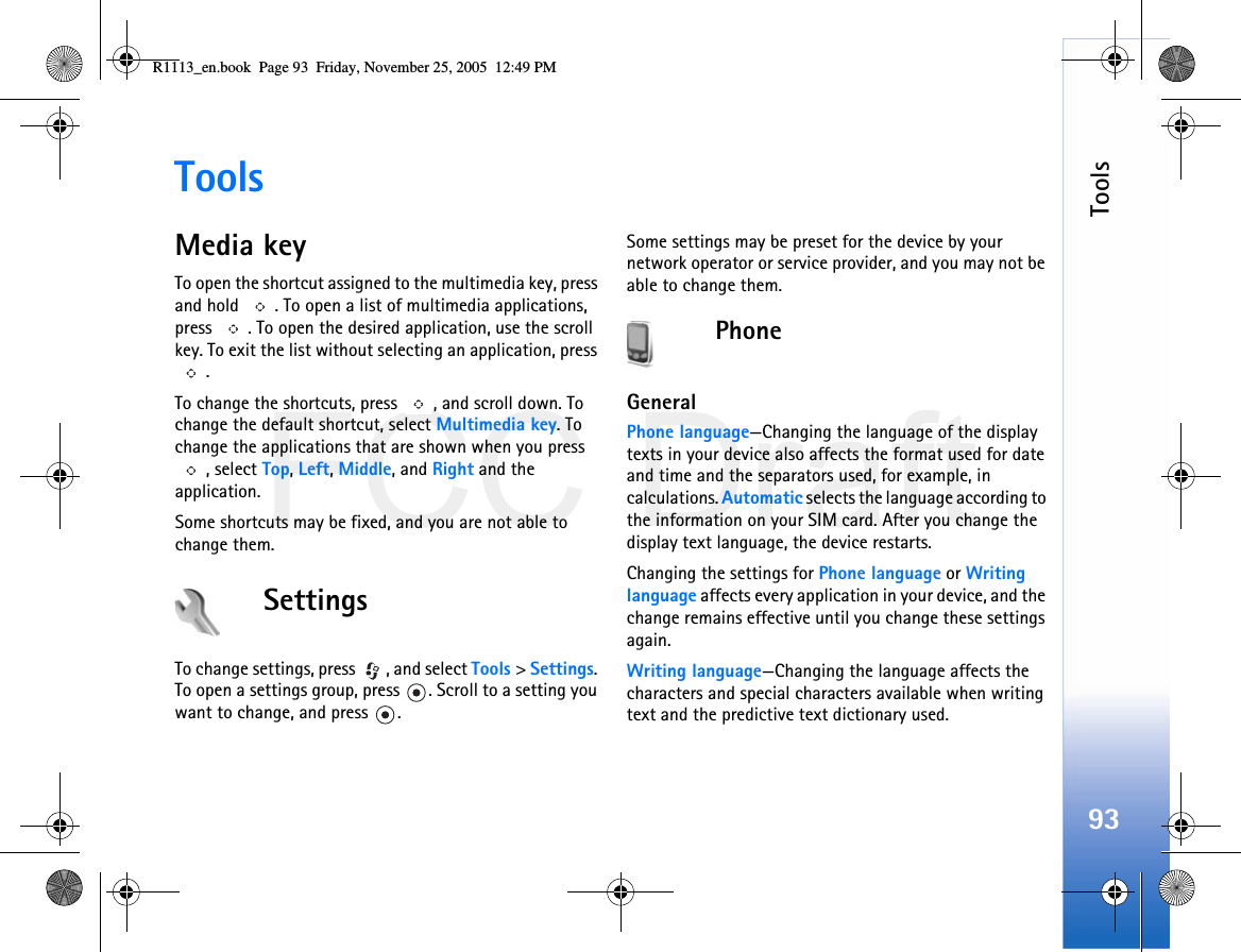 FCC DraftTools93ToolsMedia keyTo open the shortcut assigned to the multimedia key, press and hold  . To open a list of multimedia applications, press  . To open the desired application, use the scroll key. To exit the list without selecting an application, press .To change the shortcuts, press  , and scroll down. To change the default shortcut, select Multimedia key. To change the applications that are shown when you press , select Top, Left, Middle, and Right and the application.Some shortcuts may be fixed, and you are not able to change them.SettingsTo change settings, press  , and select Tools &gt; Settings. To open a settings group, press  . Scroll to a setting you want to change, and press  .Some settings may be preset for the device by your network operator or service provider, and you may not be able to change them.PhoneGeneralPhone language—Changing the language of the display texts in your device also affects the format used for date and time and the separators used, for example, in calculations. Automatic selects the language according to the information on your SIM card. After you change the display text language, the device restarts.Changing the settings for Phone language or Writing language affects every application in your device, and the change remains effective until you change these settings again.Writing language—Changing the language affects the characters and special characters available when writing text and the predictive text dictionary used.R1113_en.book  Page 93  Friday, November 25, 2005  12:49 PM