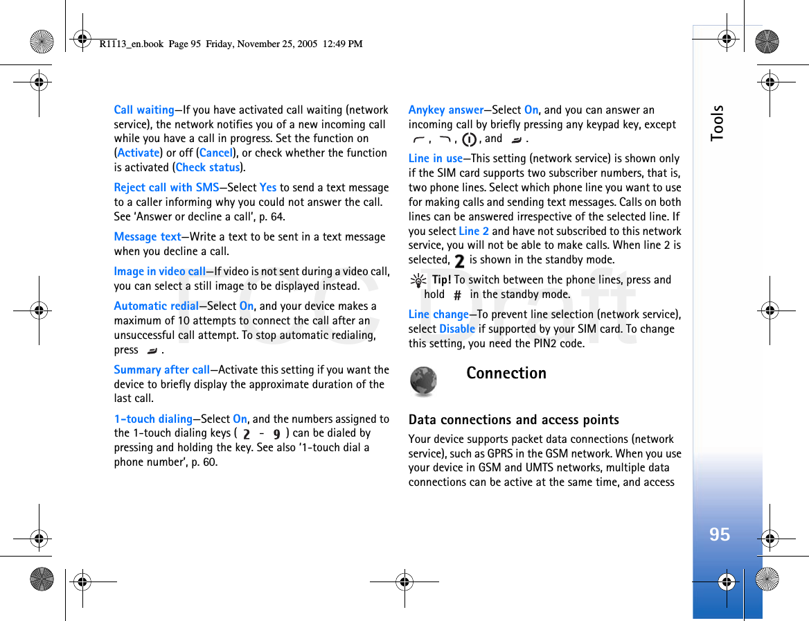 FCC DraftTools95Call waiting—If you have activated call waiting (network service), the network notifies you of a new incoming call while you have a call in progress. Set the function on (Activate) or off (Cancel), or check whether the function is activated (Check status).Reject call with SMS—Select Yes to send a text message to a caller informing why you could not answer the call. See ‘Answer or decline a call’, p. 64.Message text—Write a text to be sent in a text message when you decline a call.Image in video call—If video is not sent during a video call, you can select a still image to be displayed instead.Automatic redial—Select On, and your device makes a maximum of 10 attempts to connect the call after an unsuccessful call attempt. To stop automatic redialing, press .Summary after call—Activate this setting if you want the device to briefly display the approximate duration of the last call.1-touch dialing—Select On, and the numbers assigned to the 1-touch dialing keys (  -  ) can be dialed by pressing and holding the key. See also ‘1-touch dial a phone number’, p. 60.Anykey answer—Select On, and you can answer an incoming call by briefly pressing any keypad key, except , , , and .Line in use—This setting (network service) is shown only if the SIM card supports two subscriber numbers, that is, two phone lines. Select which phone line you want to use for making calls and sending text messages. Calls on both lines can be answered irrespective of the selected line. If you select Line 2 and have not subscribed to this network service, you will not be able to make calls. When line 2 is selected,   is shown in the standby mode. Tip! To switch between the phone lines, press and hold   in the standby mode.Line change—To prevent line selection (network service), select Disable if supported by your SIM card. To change this setting, you need the PIN2 code.ConnectionData connections and access pointsYour device supports packet data connections (network service), such as GPRS in the GSM network. When you use your device in GSM and UMTS networks, multiple data connections can be active at the same time, and access R1113_en.book  Page 95  Friday, November 25, 2005  12:49 PM