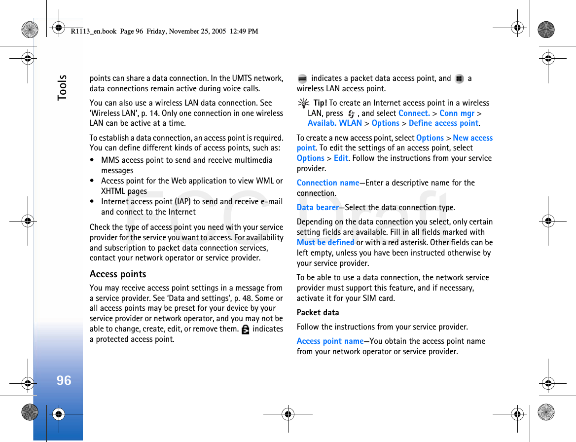 FCC DraftTools96points can share a data connection. In the UMTS network, data connections remain active during voice calls.You can also use a wireless LAN data connection. See ‘Wireless LAN’, p. 14. Only one connection in one wireless LAN can be active at a time.To establish a data connection, an access point is required. You can define different kinds of access points, such as:• MMS access point to send and receive multimedia messages• Access point for the Web application to view WML or XHTML pages• Internet access point (IAP) to send and receive e-mail and connect to the InternetCheck the type of access point you need with your service provider for the service you want to access. For availability and subscription to packet data connection services, contact your network operator or service provider.Access pointsYou may receive access point settings in a message from a service provider. See ‘Data and settings’, p. 48. Some or all access points may be preset for your device by your service provider or network operator, and you may not be able to change, create, edit, or remove them.   indicates a protected access point. indicates a packet data access point, and   a wireless LAN access point. Tip! To create an Internet access point in a wireless LAN, press  , and select Connect. &gt; Conn mgr &gt; Availab. WLAN &gt; Options &gt; Define access point.To create a new access point, select Options &gt; New access point. To edit the settings of an access point, select Options &gt; Edit. Follow the instructions from your service provider.Connection name—Enter a descriptive name for the connection.Data bearer—Select the data connection type.Depending on the data connection you select, only certain setting fields are available. Fill in all fields marked with Must be defined or with a red asterisk. Other fields can be left empty, unless you have been instructed otherwise by your service provider.To be able to use a data connection, the network service provider must support this feature, and if necessary, activate it for your SIM card.Packet dataFollow the instructions from your service provider.Access point name—You obtain the access point name from your network operator or service provider.R1113_en.book  Page 96  Friday, November 25, 2005  12:49 PM