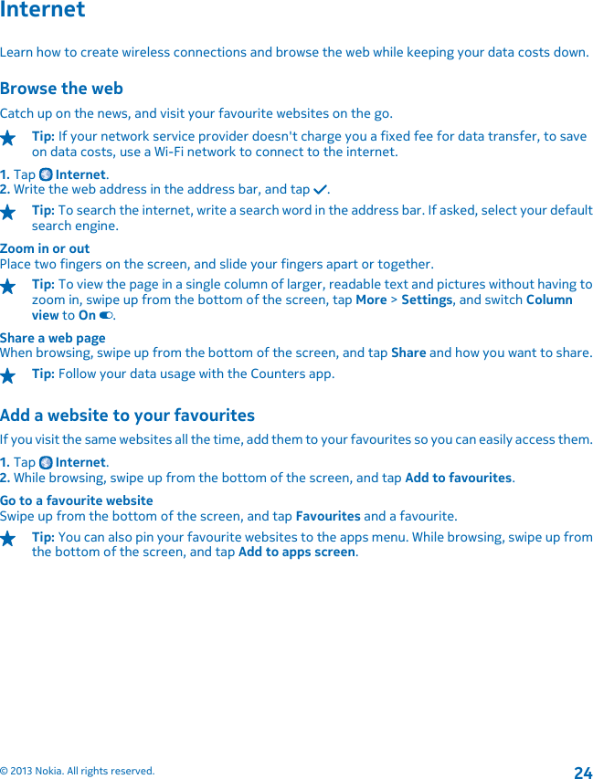 InternetLearn how to create wireless connections and browse the web while keeping your data costs down.Browse the webCatch up on the news, and visit your favourite websites on the go.Tip: If your network service provider doesn&apos;t charge you a fixed fee for data transfer, to saveon data costs, use a Wi-Fi network to connect to the internet.1. Tap   Internet.2. Write the web address in the address bar, and tap  .Tip: To search the internet, write a search word in the address bar. If asked, select your defaultsearch engine.Zoom in or outPlace two fingers on the screen, and slide your fingers apart or together.Tip: To view the page in a single column of larger, readable text and pictures without having tozoom in, swipe up from the bottom of the screen, tap More &gt; Settings, and switch Columnview to On .Share a web pageWhen browsing, swipe up from the bottom of the screen, and tap Share and how you want to share.Tip: Follow your data usage with the Counters app.Add a website to your favouritesIf you visit the same websites all the time, add them to your favourites so you can easily access them.1. Tap   Internet.2. While browsing, swipe up from the bottom of the screen, and tap Add to favourites.Go to a favourite websiteSwipe up from the bottom of the screen, and tap Favourites and a favourite.Tip: You can also pin your favourite websites to the apps menu. While browsing, swipe up fromthe bottom of the screen, and tap Add to apps screen.© 2013 Nokia. All rights reserved.24