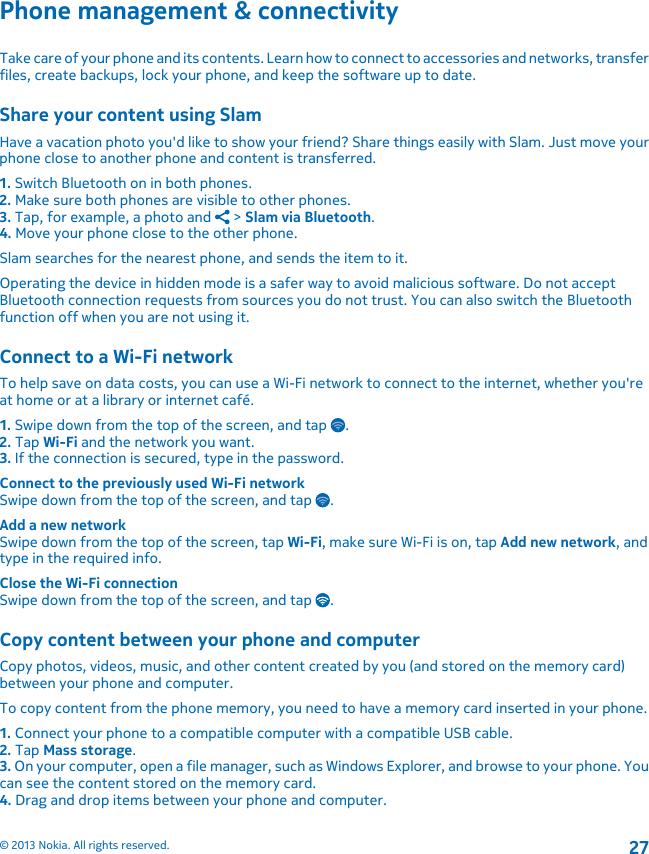 Phone management &amp; connectivityTake care of your phone and its contents. Learn how to connect to accessories and networks, transferfiles, create backups, lock your phone, and keep the software up to date.Share your content using SlamHave a vacation photo you&apos;d like to show your friend? Share things easily with Slam. Just move yourphone close to another phone and content is transferred.1. Switch Bluetooth on in both phones.2. Make sure both phones are visible to other phones.3. Tap, for example, a photo and   &gt; Slam via Bluetooth.4. Move your phone close to the other phone.Slam searches for the nearest phone, and sends the item to it.Operating the device in hidden mode is a safer way to avoid malicious software. Do not acceptBluetooth connection requests from sources you do not trust. You can also switch the Bluetoothfunction off when you are not using it.Connect to a Wi-Fi networkTo help save on data costs, you can use a Wi-Fi network to connect to the internet, whether you&apos;reat home or at a library or internet café.1. Swipe down from the top of the screen, and tap  .2. Tap Wi-Fi and the network you want.3. If the connection is secured, type in the password.Connect to the previously used Wi-Fi networkSwipe down from the top of the screen, and tap  .Add a new networkSwipe down from the top of the screen, tap Wi-Fi, make sure Wi-Fi is on, tap Add new network, andtype in the required info.Close the Wi-Fi connectionSwipe down from the top of the screen, and tap  .Copy content between your phone and computerCopy photos, videos, music, and other content created by you (and stored on the memory card)between your phone and computer.To copy content from the phone memory, you need to have a memory card inserted in your phone.1. Connect your phone to a compatible computer with a compatible USB cable.2. Tap Mass storage.3. On your computer, open a file manager, such as Windows Explorer, and browse to your phone. Youcan see the content stored on the memory card.4. Drag and drop items between your phone and computer.© 2013 Nokia. All rights reserved.27