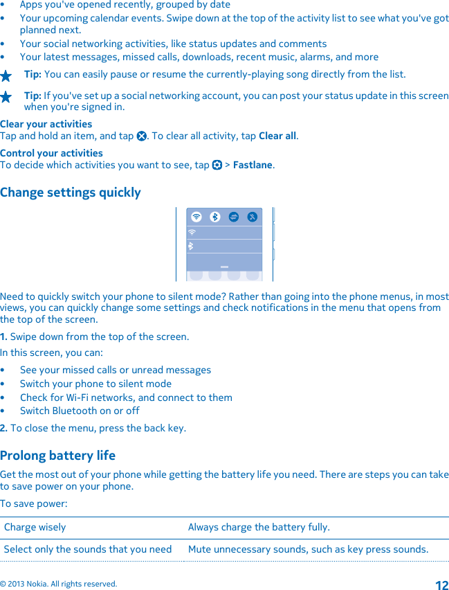 • Apps you&apos;ve opened recently, grouped by date• Your upcoming calendar events. Swipe down at the top of the activity list to see what you&apos;ve gotplanned next.• Your social networking activities, like status updates and comments• Your latest messages, missed calls, downloads, recent music, alarms, and moreTip: You can easily pause or resume the currently-playing song directly from the list.Tip: If you&apos;ve set up a social networking account, you can post your status update in this screenwhen you&apos;re signed in.Clear your activitiesTap and hold an item, and tap  . To clear all activity, tap Clear all.Control your activitiesTo decide which activities you want to see, tap   &gt; Fastlane.Change settings quicklyNeed to quickly switch your phone to silent mode? Rather than going into the phone menus, in mostviews, you can quickly change some settings and check notifications in the menu that opens fromthe top of the screen.1. Swipe down from the top of the screen.In this screen, you can:• See your missed calls or unread messages• Switch your phone to silent mode•Check for Wi-Fi networks, and connect to them• Switch Bluetooth on or off2. To close the menu, press the back key.Prolong battery lifeGet the most out of your phone while getting the battery life you need. There are steps you can taketo save power on your phone.To save power:Charge wisely Always charge the battery fully.Select only the sounds that you need Mute unnecessary sounds, such as key press sounds.© 2013 Nokia. All rights reserved.12