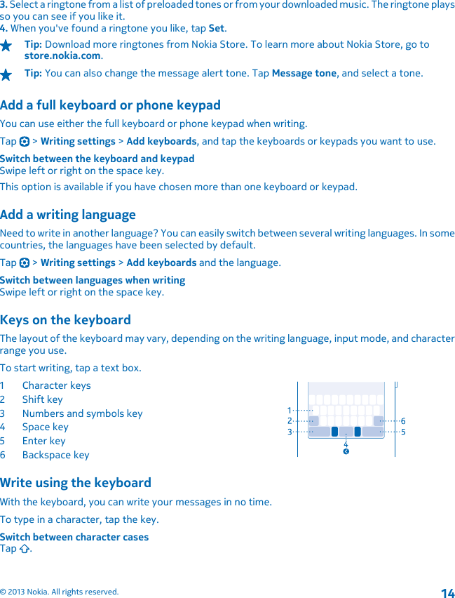 3. Select a ringtone from a list of preloaded tones or from your downloaded music. The ringtone playsso you can see if you like it.4. When you&apos;ve found a ringtone you like, tap Set.Tip: Download more ringtones from Nokia Store. To learn more about Nokia Store, go tostore.nokia.com.Tip: You can also change the message alert tone. Tap Message tone, and select a tone.Add a full keyboard or phone keypadYou can use either the full keyboard or phone keypad when writing.Tap   &gt; Writing settings &gt; Add keyboards, and tap the keyboards or keypads you want to use.Switch between the keyboard and keypadSwipe left or right on the space key.This option is available if you have chosen more than one keyboard or keypad.Add a writing languageNeed to write in another language? You can easily switch between several writing languages. In somecountries, the languages have been selected by default.Tap   &gt; Writing settings &gt; Add keyboards and the language.Switch between languages when writingSwipe left or right on the space key.Keys on the keyboardThe layout of the keyboard may vary, depending on the writing language, input mode, and characterrange you use.To start writing, tap a text box.1Character keys2Shift key3 Numbers and symbols key4Space key5Enter key6 Backspace keyWrite using the keyboardWith the keyboard, you can write your messages in no time.To type in a character, tap the key.Switch between character casesTap  .© 2013 Nokia. All rights reserved.14