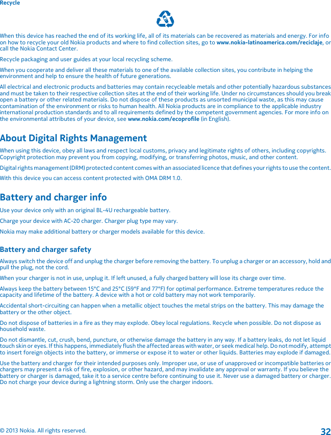 RecycleWhen this device has reached the end of its working life, all of its materials can be recovered as materials and energy. For infoon how to recycle your old Nokia products and where to find collection sites, go to www.nokia-latinoamerica.com/reciclaje, orcall the Nokia Contact Center.Recycle packaging and user guides at your local recycling scheme.When you cooperate and deliver all these materials to one of the available collection sites, you contribute in helping theenvironment and help to ensure the health of future generations.All electrical and electronic products and batteries may contain recycleable metals and other potentially hazardous substancesand must be taken to their respective collection sites at the end of their working life. Under no circumstances should you breakopen a battery or other related materials. Do not dispose of these products as unsorted municipal waste, as this may causecontamination of the environment or risks to human health. All Nokia products are in compliance to the applicable industryinternational production standards and to all requirements defined by the competent government agencies. For more info onthe environmental attributes of your device, see www.nokia.com/ecoprofile (in English).About Digital Rights ManagementWhen using this device, obey all laws and respect local customs, privacy and legitimate rights of others, including copyrights.Copyright protection may prevent you from copying, modifying, or transferring photos, music, and other content.Digital rights management (DRM) protected content comes with an associated licence that defines your rights to use the content.With this device you can access content protected with OMA DRM 1.0.Battery and charger infoUse your device only with an original BL-4U rechargeable battery.Charge your device with AC-20 charger. Charger plug type may vary.Nokia may make additional battery or charger models available for this device.Battery and charger safetyAlways switch the device off and unplug the charger before removing the battery. To unplug a charger or an accessory, hold andpull the plug, not the cord.When your charger is not in use, unplug it. If left unused, a fully charged battery will lose its charge over time.Always keep the battery between 15°C and 25°C (59°F and 77°F) for optimal performance. Extreme temperatures reduce thecapacity and lifetime of the battery. A device with a hot or cold battery may not work temporarily.Accidental short-circuiting can happen when a metallic object touches the metal strips on the battery. This may damage thebattery or the other object.Do not dispose of batteries in a fire as they may explode. Obey local regulations. Recycle when possible. Do not dispose ashousehold waste.Do not dismantle, cut, crush, bend, puncture, or otherwise damage the battery in any way. If a battery leaks, do not let liquidtouch skin or eyes. If this happens, immediately flush the affected areas with water, or seek medical help. Do not modify, attemptto insert foreign objects into the battery, or immerse or expose it to water or other liquids. Batteries may explode if damaged.Use the battery and charger for their intended purposes only. Improper use, or use of unapproved or incompatible batteries orchargers may present a risk of fire, explosion, or other hazard, and may invalidate any approval or warranty. If you believe thebattery or charger is damaged, take it to a service centre before continuing to use it. Never use a damaged battery or charger.Do not charge your device during a lightning storm. Only use the charger indoors.© 2013 Nokia. All rights reserved.32