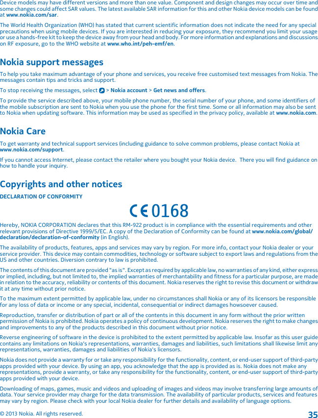 Device models may have different versions and more than one value. Component and design changes may occur over time andsome changes could affect SAR values. The latest available SAR information for this and other Nokia device models can be foundat www.nokia.com/sar.The World Health Organization (WHO) has stated that current scientific information does not indicate the need for any specialprecautions when using mobile devices. If you are interested in reducing your exposure, they recommend you limit your usageor use a hands-free kit to keep the device away from your head and body. For more information and explanations and discussionson RF exposure, go to the WHO website at www.who.int/peh-emf/en.Nokia support messagesTo help you take maximum advantage of your phone and services, you receive free customised text messages from Nokia. Themessages contain tips and tricks and support.To stop receiving the messages, select   &gt; Nokia account &gt; Get news and offers.To provide the service described above, your mobile phone number, the serial number of your phone, and some identifiers ofthe mobile subscription are sent to Nokia when you use the phone for the first time. Some or all information may also be sentto Nokia when updating software. This information may be used as specified in the privacy policy, available at www.nokia.com.Nokia CareTo get warranty and technical support services (including guidance to solve common problems, please contact Nokia atwww.nokia.com/support.If you cannot access Internet, please contact the retailer where you bought your Nokia device.  There you will find guidance onhow to handle your inquiry.Copyrights and other noticesDECLARATION OF CONFORMITYHereby, NOKIA CORPORATION declares that this RM-922 product is in compliance with the essential requirements and otherrelevant provisions of Directive 1999/5/EC. A copy of the Declaration of Conformity can be found at www.nokia.com/global/declaration/declaration-of-conformity (in English).The availability of products, features, apps and services may vary by region. For more info, contact your Nokia dealer or yourservice provider. This device may contain commodities, technology or software subject to export laws and regulations from theUS and other countries. Diversion contrary to law is prohibited.The contents of this document are provided &quot;as is&quot;. Except as required by applicable law, no warranties of any kind, either expressor implied, including, but not limited to, the implied warranties of merchantability and fitness for a particular purpose, are madein relation to the accuracy, reliability or contents of this document. Nokia reserves the right to revise this document or withdrawit at any time without prior notice.To the maximum extent permitted by applicable law, under no circumstances shall Nokia or any of its licensors be responsiblefor any loss of data or income or any special, incidental, consequential or indirect damages howsoever caused.Reproduction, transfer or distribution of part or all of the contents in this document in any form without the prior writtenpermission of Nokia is prohibited. Nokia operates a policy of continuous development. Nokia reserves the right to make changesand improvements to any of the products described in this document without prior notice.Reverse engineering of software in the device is prohibited to the extent permitted by applicable law. Insofar as this user guidecontains any limitations on Nokia&apos;s representations, warranties, damages and liabilities, such limitations shall likewise limit anyrepresentations, warranties, damages and liabilities of Nokia&apos;s licensors.Nokia does not provide a warranty for or take any responsibility for the functionality, content, or end-user support of third-partyapps provided with your device. By using an app, you acknowledge that the app is provided as is. Nokia does not make anyrepresentations, provide a warranty, or take any responsibility for the functionality, content, or end-user support of third-partyapps provided with your device.Downloading of maps, games, music and videos and uploading of images and videos may involve transferring large amounts ofdata. Your service provider may charge for the data transmission. The availability of particular products, services and featuresmay vary by region. Please check with your local Nokia dealer for further details and availability of language options.© 2013 Nokia. All rights reserved.35