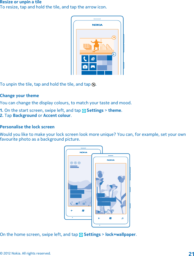 Resize or unpin a tileTo resize, tap and hold the tile, and tap the arrow icon.To unpin the tile, tap and hold the tile, and tap  .Change your themeYou can change the display colours, to match your taste and mood.1. On the start screen, swipe left, and tap   Settings &gt; theme.2. Tap Background or Accent colour.Personalise the lock screenWould you like to make your lock screen look more unique? You can, for example, set your ownfavourite photo as a background picture.On the home screen, swipe left, and tap   Settings &gt; lock+wallpaper.© 2012 Nokia. All rights reserved.21