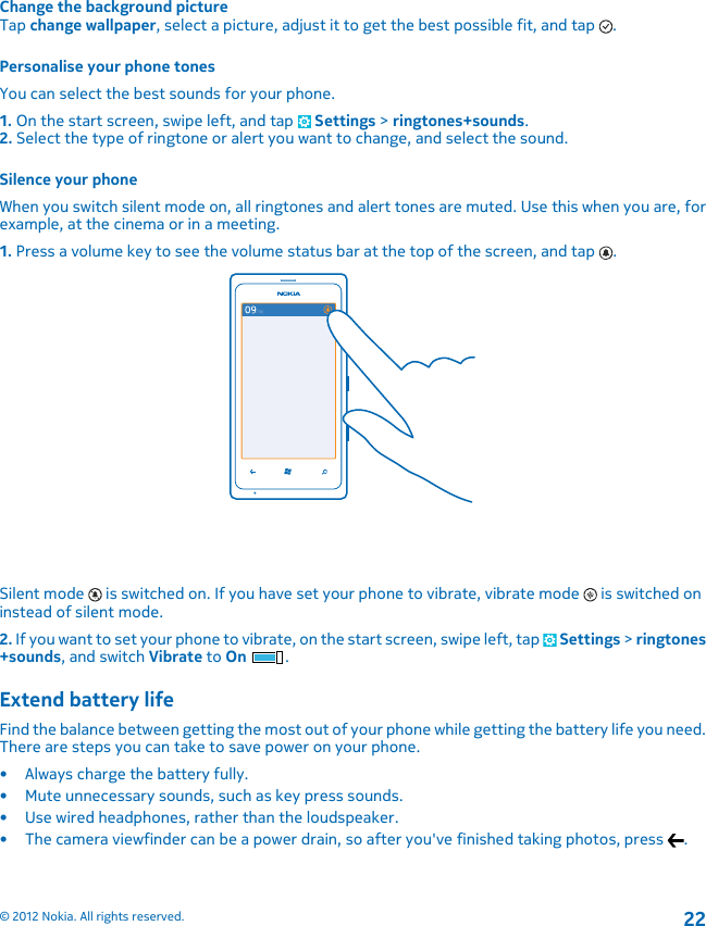 Change the background pictureTap change wallpaper, select a picture, adjust it to get the best possible fit, and tap  .Personalise your phone tonesYou can select the best sounds for your phone.1. On the start screen, swipe left, and tap   Settings &gt; ringtones+sounds.2. Select the type of ringtone or alert you want to change, and select the sound.Silence your phoneWhen you switch silent mode on, all ringtones and alert tones are muted. Use this when you are, forexample, at the cinema or in a meeting.1. Press a volume key to see the volume status bar at the top of the screen, and tap  .Silent mode   is switched on. If you have set your phone to vibrate, vibrate mode   is switched oninstead of silent mode.2. If you want to set your phone to vibrate, on the start screen, swipe left, tap   Settings &gt; ringtones+sounds, and switch Vibrate to On .Extend battery lifeFind the balance between getting the most out of your phone while getting the battery life you need.There are steps you can take to save power on your phone.• Always charge the battery fully.• Mute unnecessary sounds, such as key press sounds.• Use wired headphones, rather than the loudspeaker.• The camera viewfinder can be a power drain, so after you&apos;ve finished taking photos, press  .© 2012 Nokia. All rights reserved.22