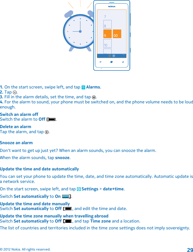 1. On the start screen, swipe left, and tap   Alarms.2. Tap  .3. Fill in the alarm details, set the time, and tap  .4. For the alarm to sound, your phone must be switched on, and the phone volume needs to be loudenough.Switch an alarm offSwitch the alarm to Off .Delete an alarmTap the alarm, and tap  .Snooze an alarmDon&apos;t want to get up just yet? When an alarm sounds, you can snooze the alarm.When the alarm sounds, tap snooze.Update the time and date automaticallyYou can set your phone to update the time, date, and time zone automatically. Automatic update isa network service.On the start screen, swipe left, and tap   Settings &gt; date+time.Switch Set automatically to On .Update the time and date manuallySwitch Set automatically to Off , and edit the time and date.Update the time zone manually when travelling abroadSwitch Set automatically to Off , and tap Time zone and a location.The list of countries and territories included in the time zone settings does not imply sovereignty.© 2012 Nokia. All rights reserved.29