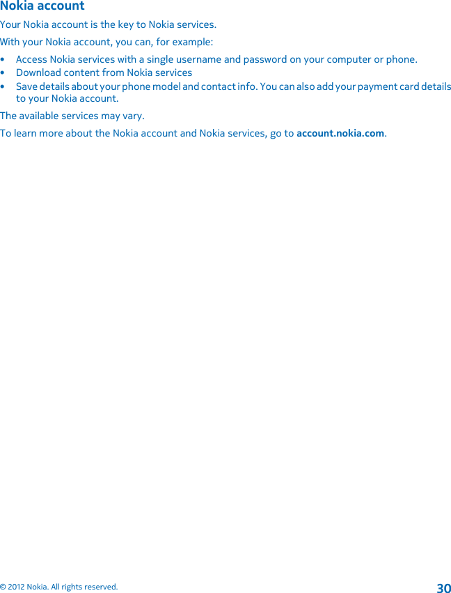 Nokia accountYour Nokia account is the key to Nokia services.With your Nokia account, you can, for example:• Access Nokia services with a single username and password on your computer or phone.• Download content from Nokia services• Save details about your phone model and contact info. You can also add your payment card detailsto your Nokia account.The available services may vary.To learn more about the Nokia account and Nokia services, go to account.nokia.com.© 2012 Nokia. All rights reserved.30