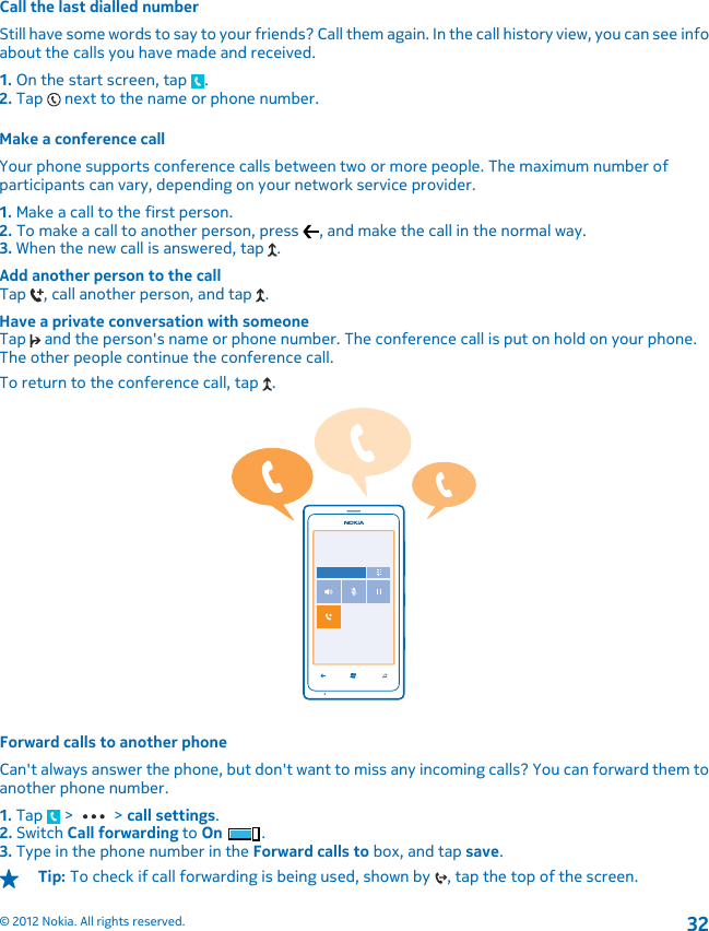 Call the last dialled numberStill have some words to say to your friends? Call them again. In the call history view, you can see infoabout the calls you have made and received.1. On the start screen, tap  .2. Tap   next to the name or phone number.Make a conference callYour phone supports conference calls between two or more people. The maximum number ofparticipants can vary, depending on your network service provider.1. Make a call to the first person.2. To make a call to another person, press  , and make the call in the normal way.3. When the new call is answered, tap  .Add another person to the callTap  , call another person, and tap  .Have a private conversation with someoneTap   and the person&apos;s name or phone number. The conference call is put on hold on your phone.The other people continue the conference call.To return to the conference call, tap  .Forward calls to another phoneCan&apos;t always answer the phone, but don&apos;t want to miss any incoming calls? You can forward them toanother phone number.1. Tap   &gt;   &gt; call settings.2. Switch Call forwarding to On .3. Type in the phone number in the Forward calls to box, and tap save.Tip: To check if call forwarding is being used, shown by  , tap the top of the screen.© 2012 Nokia. All rights reserved.32