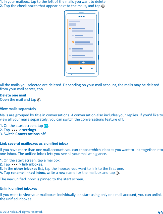 1. In your mailbox, tap to the left of the mails you want to delete.2. Tap the check boxes that appear next to the mails, and tap All the mails you selected are deleted. Depending on your mail account, the mails may be deletedfrom your mail server, too.Delete one mailOpen the mail and tap  .View mails separatelyMails are grouped by title in conversations. A conversation also includes your replies. If you&apos;d like toview all your mails separately, you can switch the conversations feature off.1. On the start screen, tap  .2. Tap   &gt; settings.3. Switch Conversations off.Link several mailboxes as a unified inboxIf you have more than one mail account, you can choose which inboxes you want to link together intoone inbox. The unified inbox lets you see all your mail at a glance.1. On the start screen, tap a mailbox.2. Tap   &gt; link inboxes.3. In the other inboxes list, tap the inboxes you want to link to the first one.4. Tap rename linked inbox, write a new name for the mailbox and tap  .The new unified inbox is pinned to the start screen.Unlink unified inboxesIf you want to view your mailboxes individually, or start using only one mail account, you can unlinkthe unified inboxes.© 2012 Nokia. All rights reserved.44