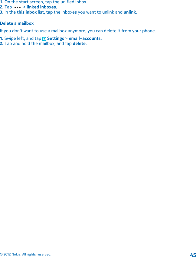 1. On the start screen, tap the unified inbox.2. Tap   &gt; linked inboxes.3. In the this inbox list, tap the inboxes you want to unlink and unlink.Delete a mailboxIf you don&apos;t want to use a mailbox anymore, you can delete it from your phone.1. Swipe left, and tap   Settings &gt; email+accounts.2. Tap and hold the mailbox, and tap delete.© 2012 Nokia. All rights reserved.45