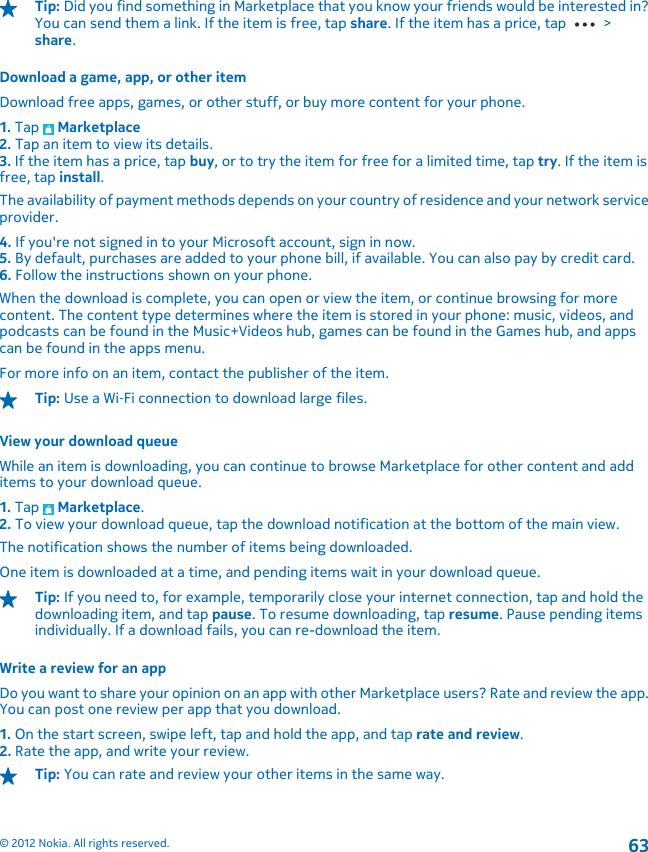 Tip: Did you find something in Marketplace that you know your friends would be interested in?You can send them a link. If the item is free, tap share. If the item has a price, tap   &gt;share.Download a game, app, or other itemDownload free apps, games, or other stuff, or buy more content for your phone.1. Tap   Marketplace2. Tap an item to view its details.3. If the item has a price, tap buy, or to try the item for free for a limited time, tap try. If the item isfree, tap install.The availability of payment methods depends on your country of residence and your network serviceprovider.4. If you&apos;re not signed in to your Microsoft account, sign in now.5. By default, purchases are added to your phone bill, if available. You can also pay by credit card.6. Follow the instructions shown on your phone.When the download is complete, you can open or view the item, or continue browsing for morecontent. The content type determines where the item is stored in your phone: music, videos, andpodcasts can be found in the Music+Videos hub, games can be found in the Games hub, and appscan be found in the apps menu.For more info on an item, contact the publisher of the item.Tip: Use a Wi‐Fi connection to download large files.View your download queueWhile an item is downloading, you can continue to browse Marketplace for other content and additems to your download queue.1. Tap   Marketplace.2. To view your download queue, tap the download notification at the bottom of the main view.The notification shows the number of items being downloaded.One item is downloaded at a time, and pending items wait in your download queue.Tip: If you need to, for example, temporarily close your internet connection, tap and hold thedownloading item, and tap pause. To resume downloading, tap resume. Pause pending itemsindividually. If a download fails, you can re-download the item.Write a review for an appDo you want to share your opinion on an app with other Marketplace users? Rate and review the app.You can post one review per app that you download.1. On the start screen, swipe left, tap and hold the app, and tap rate and review.2. Rate the app, and write your review.Tip: You can rate and review your other items in the same way.© 2012 Nokia. All rights reserved.63