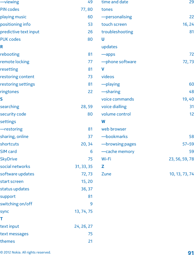 —viewing 49PIN codes 77, 80playing music 60positioning info 53predictive text input 26PUK codes 80Rrebooting 81remote locking 77resetting 81restoring content 73restoring settings 81ringtones 22Ssearching 28, 59security code 80settings—restoring 81sharing, online 37shortcuts 20, 34SIM card 6SkyDrive 75social networks 31, 33, 35software updates 72, 73start screen 15, 20status updates 36, 37support 81switching on/off 9sync 13, 74, 75Ttext input 24, 26, 27text messages 75themes 21time and date 29tones—personalising 22touch screen 16, 24troubleshooting 81Uupdates—apps 72—phone software 72, 73Vvideos—playing 60—sharing 48voice commands 19, 40voice dialling 31volume control 12Wweb browser—bookmarks 58—browsing pages 57–59—cache memory 59Wi-Fi 23, 56, 59, 78ZZune 10, 13, 73, 74© 2012 Nokia. All rights reserved.91