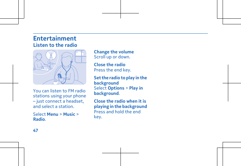 EntertainmentListen to the radioYou can listen to FM radiostations using your phone– just connect a headset,and select a station.Select Menu &gt; Music &gt;Radio.Change the volumeScroll up or down.Close the radioPress the end key.Set the radio to play in thebackgroundSelect Options &gt; Play inbackground.Close the radio when it isplaying in the backgroundPress and hold the endkey.47
