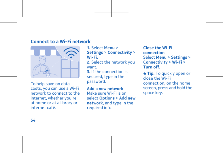 Connect to a Wi-Fi networkTo help save on datacosts, you can use a Wi-Finetwork to connect to theinternet, whether you&apos;reat home or at a library orinternet café.1. Select Menu &gt;Settings &gt; Connectivity &gt;Wi-Fi.2. Select the network youwant.3. If the connection issecured, type in thepassword.Add a new networkMake sure Wi-Fi is on,select Options &gt; Add newnetwork, and type in therequired info.Close the Wi-FiconnectionSelect Menu &gt; Settings &gt;Connectivity &gt; Wi-Fi &gt;Turn off. Tip: To quickly open orclose the Wi-Ficonnection, on the homescreen, press and hold thespace key.54