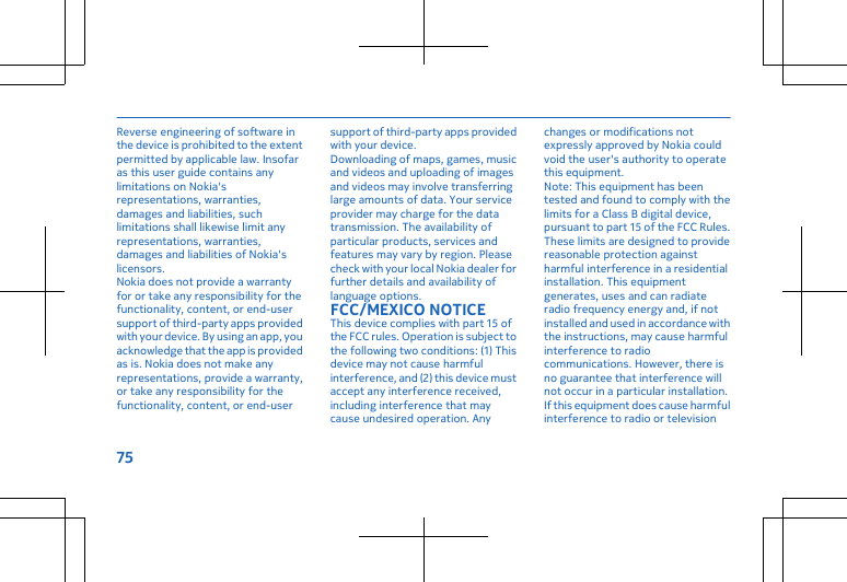 Reverse engineering of software inthe device is prohibited to the extentpermitted by applicable law. Insofaras this user guide contains anylimitations on Nokia&apos;srepresentations, warranties,damages and liabilities, suchlimitations shall likewise limit anyrepresentations, warranties,damages and liabilities of Nokia&apos;slicensors.Nokia does not provide a warrantyfor or take any responsibility for thefunctionality, content, or end-usersupport of third-party apps providedwith your device. By using an app, youacknowledge that the app is providedas is. Nokia does not make anyrepresentations, provide a warranty,or take any responsibility for thefunctionality, content, or end-usersupport of third-party apps providedwith your device.Downloading of maps, games, musicand videos and uploading of imagesand videos may involve transferringlarge amounts of data. Your serviceprovider may charge for the datatransmission. The availability ofparticular products, services andfeatures may vary by region. Pleasecheck with your local Nokia dealer forfurther details and availability oflanguage options.FCC/MEXICO NOTICEThis device complies with part 15 ofthe FCC rules. Operation is subject tothe following two conditions: (1) Thisdevice may not cause harmfulinterference, and (2) this device mustaccept any interference received,including interference that maycause undesired operation. Anychanges or modifications notexpressly approved by Nokia couldvoid the user&apos;s authority to operatethis equipment.Note: This equipment has beentested and found to comply with thelimits for a Class B digital device,pursuant to part 15 of the FCC Rules.These limits are designed to providereasonable protection againstharmful interference in a residentialinstallation. This equipmentgenerates, uses and can radiateradio frequency energy and, if notinstalled and used in accordance withthe instructions, may cause harmfulinterference to radiocommunications. However, there isno guarantee that interference willnot occur in a particular installation.If this equipment does cause harmfulinterference to radio or television75