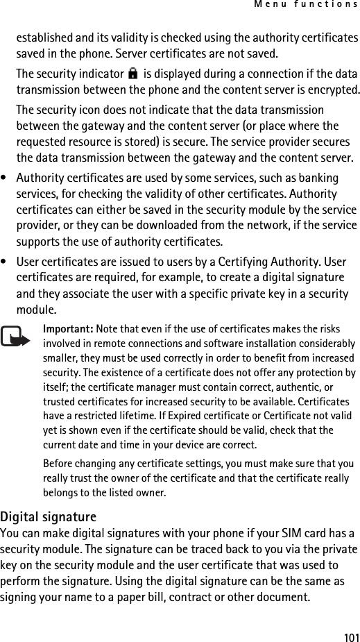Menu functions101established and its validity is checked using the authority certificates saved in the phone. Server certificates are not saved.The security indicator   is displayed during a connection if the data transmission between the phone and the content server is encrypted.The security icon does not indicate that the data transmission between the gateway and the content server (or place where the requested resource is stored) is secure. The service provider secures the data transmission between the gateway and the content server.• Authority certificates are used by some services, such as banking services, for checking the validity of other certificates. Authority certificates can either be saved in the security module by the service provider, or they can be downloaded from the network, if the service supports the use of authority certificates.• User certificates are issued to users by a Certifying Authority. User certificates are required, for example, to create a digital signature and they associate the user with a specific private key in a security module.Important: Note that even if the use of certificates makes the risks involved in remote connections and software installation considerably smaller, they must be used correctly in order to benefit from increased security. The existence of a certificate does not offer any protection by itself; the certificate manager must contain correct, authentic, or trusted certificates for increased security to be available. Certificates have a restricted lifetime. If Expired certificate or Certificate not valid yet is shown even if the certificate should be valid, check that the current date and time in your device are correct.Before changing any certificate settings, you must make sure that you really trust the owner of the certificate and that the certificate really belongs to the listed owner.Digital signatureYou can make digital signatures with your phone if your SIM card has a security module. The signature can be traced back to you via the private key on the security module and the user certificate that was used to perform the signature. Using the digital signature can be the same as signing your name to a paper bill, contract or other document. 