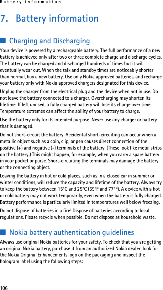 Battery information1067. Battery information■Charging and DischargingYour device is powered by a rechargeable battery. The full performance of a new battery is achieved only after two or three complete charge and discharge cycles. The battery can be charged and discharged hundreds of times but it will eventually wear out. When the talk and standby times are noticeably shorter than normal, buy a new battery. Use only Nokia approved batteries, and recharge your battery only with Nokia approved chargers designated for this device.Unplug the charger from the electrical plug and the device when not in use. Do not leave the battery connected to a charger. Overcharging may shorten its lifetime. If left unused, a fully charged battery will lose its charge over time. Temperature extremes can affect the ability of your battery to charge.Use the battery only for its intended purpose. Never use any charger or battery that is damaged.Do not short-circuit the battery. Accidental short-circuiting can occur when a metallic object such as a coin, clip, or pen causes direct connection of the positive (+) and negative (-) terminals of the battery. (These look like metal strips on the battery.) This might happen, for example, when you carry a spare battery in your pocket or purse. Short-circuiting the terminals may damage the battery or the connecting object.Leaving the battery in hot or cold places, such as in a closed car in summer or winter conditions, will reduce the capacity and lifetime of the battery. Always try to keep the battery between 15°C and 25°C (59°F and 77°F). A device with a hot or cold battery may not work temporarily, even when the battery is fully charged. Battery performance is particularly limited in temperatures well below freezing.Do not dispose of batteries in a fire! Dispose of batteries according to local regulations. Please recycle when possible. Do not dispose as household waste.■Nokia battery authentication guidelinesAlways use original Nokia batteries for your safety. To check that you are getting an original Nokia battery, purchase it from an authorized Nokia dealer, look for the Nokia Original Enhancements logo on the packaging and inspect the hologram label using the following steps: