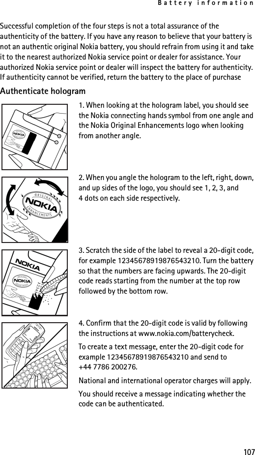 Battery information107Successful completion of the four steps is not a total assurance of the authenticity of the battery. If you have any reason to believe that your battery is not an authentic original Nokia battery, you should refrain from using it and take it to the nearest authorized Nokia service point or dealer for assistance. Your authorized Nokia service point or dealer will inspect the battery for authenticity. If authenticity cannot be verified, return the battery to the place of purchaseAuthenticate hologram1. When looking at the hologram label, you should see the Nokia connecting hands symbol from one angle and the Nokia Original Enhancements logo when looking from another angle.2. When you angle the hologram to the left, right, down, and up sides of the logo, you should see 1, 2, 3, and 4 dots on each side respectively.3. Scratch the side of the label to reveal a 20-digit code, for example 12345678919876543210. Turn the battery so that the numbers are facing upwards. The 20-digit code reads starting from the number at the top row followed by the bottom row.4. Confirm that the 20-digit code is valid by following the instructions at www.nokia.com/batterycheck.To create a text message, enter the 20-digit code for example 12345678919876543210 and send to +44 7786 200276.National and international operator charges will apply.You should receive a message indicating whether the code can be authenticated.