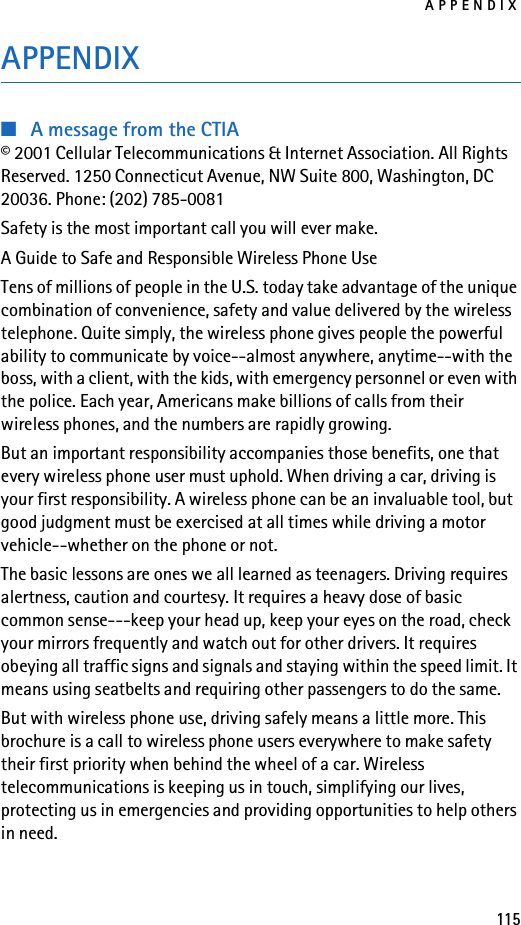 APPENDIX115APPENDIX■A message from the CTIA© 2001 Cellular Telecommunications &amp; Internet Association. All Rights Reserved. 1250 Connecticut Avenue, NW Suite 800, Washington, DC 20036. Phone: (202) 785-0081Safety is the most important call you will ever make.A Guide to Safe and Responsible Wireless Phone UseTens of millions of people in the U.S. today take advantage of the unique combination of convenience, safety and value delivered by the wireless telephone. Quite simply, the wireless phone gives people the powerful ability to communicate by voice--almost anywhere, anytime--with the boss, with a client, with the kids, with emergency personnel or even with the police. Each year, Americans make billions of calls from their wireless phones, and the numbers are rapidly growing.But an important responsibility accompanies those benefits, one that every wireless phone user must uphold. When driving a car, driving is your first responsibility. A wireless phone can be an invaluable tool, but good judgment must be exercised at all times while driving a motor vehicle--whether on the phone or not.The basic lessons are ones we all learned as teenagers. Driving requires alertness, caution and courtesy. It requires a heavy dose of basic common sense---keep your head up, keep your eyes on the road, check your mirrors frequently and watch out for other drivers. It requires obeying all traffic signs and signals and staying within the speed limit. It means using seatbelts and requiring other passengers to do the same.But with wireless phone use, driving safely means a little more. This brochure is a call to wireless phone users everywhere to make safety their first priority when behind the wheel of a car. Wireless telecommunications is keeping us in touch, simplifying our lives, protecting us in emergencies and providing opportunities to help others in need.