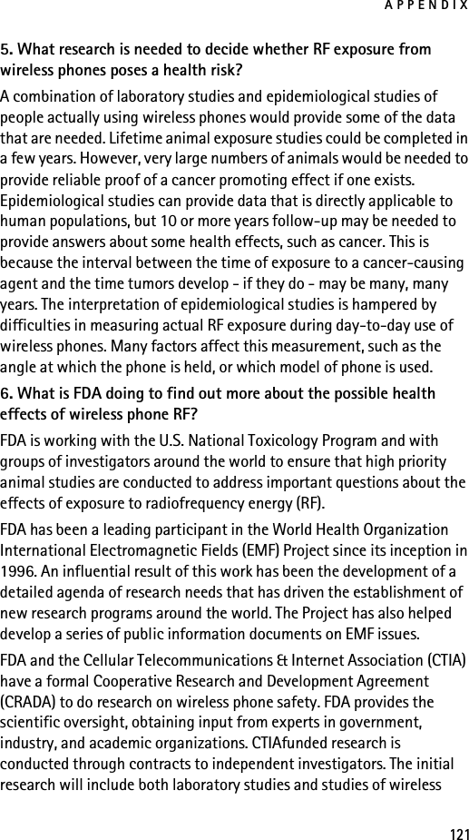 APPENDIX1215. What research is needed to decide whether RF exposure from wireless phones poses a health risk?A combination of laboratory studies and epidemiological studies of people actually using wireless phones would provide some of the data that are needed. Lifetime animal exposure studies could be completed in a few years. However, very large numbers of animals would be needed to provide reliable proof of a cancer promoting effect if one exists. Epidemiological studies can provide data that is directly applicable to human populations, but 10 or more years follow-up may be needed to provide answers about some health effects, such as cancer. This is because the interval between the time of exposure to a cancer-causing agent and the time tumors develop - if they do - may be many, many years. The interpretation of epidemiological studies is hampered by difficulties in measuring actual RF exposure during day-to-day use of wireless phones. Many factors affect this measurement, such as the angle at which the phone is held, or which model of phone is used.6. What is FDA doing to find out more about the possible health effects of wireless phone RF?FDA is working with the U.S. National Toxicology Program and with groups of investigators around the world to ensure that high priority animal studies are conducted to address important questions about the effects of exposure to radiofrequency energy (RF).FDA has been a leading participant in the World Health Organization International Electromagnetic Fields (EMF) Project since its inception in 1996. An influential result of this work has been the development of a detailed agenda of research needs that has driven the establishment of new research programs around the world. The Project has also helped develop a series of public information documents on EMF issues.FDA and the Cellular Telecommunications &amp; Internet Association (CTIA) have a formal Cooperative Research and Development Agreement (CRADA) to do research on wireless phone safety. FDA provides the scientific oversight, obtaining input from experts in government, industry, and academic organizations. CTIAfunded research is conducted through contracts to independent investigators. The initial research will include both laboratory studies and studies of wireless 