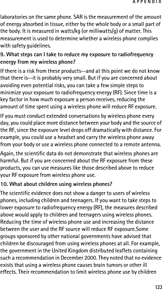 APPENDIX123laboratories on the same phone. SAR is the measurement of the amount of energy absorbed in tissue, either by the whole body or a small part of the body. It is measured in watts/kg (or milliwatts/g) of matter. This measurement is used to determine whether a wireless phone complies with safety guidelines.9. What steps can I take to reduce my exposure to radiofrequency energy from my wireless phone?If there is a risk from these products--and at this point we do not know that there is--it is probably very small. But if you are concerned about avoiding even potential risks, you can take a few simple steps to minimize your exposure to radiofrequency energy (RF). Since time is a key factor in how much exposure a person receives, reducing the amount of time spent using a wireless phone will reduce RF exposure.If you must conduct extended conversations by wireless phone every day, you could place more distance between your body and the source of the RF, since the exposure level drops off dramatically with distance. For example, you could use a headset and carry the wireless phone away from your body or use a wireless phone connected to a remote antenna.Again, the scientific data do not demonstrate that wireless phones are harmful. But if you are concerned about the RF exposure from these products, you can use measures like those described above to reduce your RF exposure from wireless phone use.10. What about children using wireless phones?The scientific evidence does not show a danger to users of wireless phones, including children and teenagers. If you want to take steps to lower exposure to radiofrequency energy (RF), the measures described above would apply to children and teenagers using wireless phones. Reducing the time of wireless phone use and increasing the distance between the user and the RF source will reduce RF exposure.Some groups sponsored by other national governments have advised that children be discouraged from using wireless phones at all. For example, the government in the United Kingdom distributed leaflets containing such a recommendation in December 2000. They noted that no evidence exists that using a wireless phone causes brain tumors or other ill effects. Their recommendation to limit wireless phone use by children 