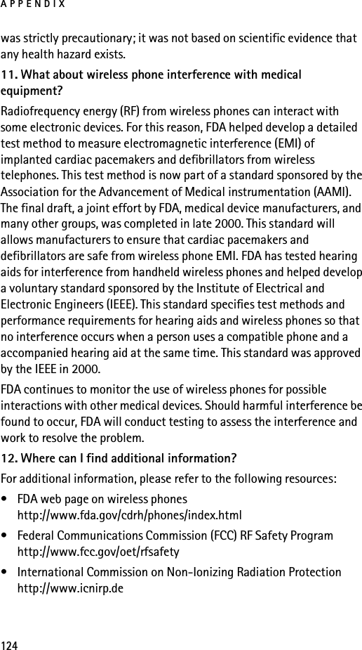 APPENDIX124was strictly precautionary; it was not based on scientific evidence that any health hazard exists.11. What about wireless phone interference with medical equipment?Radiofrequency energy (RF) from wireless phones can interact with some electronic devices. For this reason, FDA helped develop a detailed test method to measure electromagnetic interference (EMI) of implanted cardiac pacemakers and defibrillators from wireless telephones. This test method is now part of a standard sponsored by the Association for the Advancement of Medical instrumentation (AAMI). The final draft, a joint effort by FDA, medical device manufacturers, and many other groups, was completed in late 2000. This standard will allows manufacturers to ensure that cardiac pacemakers and defibrillators are safe from wireless phone EMI. FDA has tested hearing aids for interference from handheld wireless phones and helped develop a voluntary standard sponsored by the Institute of Electrical and Electronic Engineers (IEEE). This standard specifies test methods and performance requirements for hearing aids and wireless phones so that no interference occurs when a person uses a compatible phone and a accompanied hearing aid at the same time. This standard was approved by the IEEE in 2000.FDA continues to monitor the use of wireless phones for possible interactions with other medical devices. Should harmful interference be found to occur, FDA will conduct testing to assess the interference and work to resolve the problem.12. Where can I find additional information?For additional information, please refer to the following resources:• FDA web page on wireless phoneshttp://www.fda.gov/cdrh/phones/index.html• Federal Communications Commission (FCC) RF Safety Programhttp://www.fcc.gov/oet/rfsafety• International Commission on Non-Ionizing Radiation Protectionhttp://www.icnirp.de