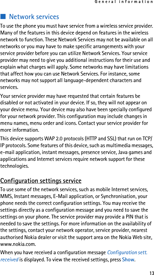 General information13■Network servicesTo use the phone you must have service from a wireless service provider. Many of the features in this device depend on features in the wireless network to function. These Network Services may not be available on all networks or you may have to make specific arrangements with your service provider before you can utilize Network Services. Your service provider may need to give you additional instructions for their use and explain what charges will apply. Some networks may have limitations that affect how you can use Network Services. For instance, some networks may not support all language-dependent characters and services.Your service provider may have requested that certain features be disabled or not activated in your device. If so, they will not appear on your device menu. Your device may also have been specially configured for your network provider. This configuration may include changes in menu names, menu order and icons. Contact your service provider for more information.This device supports WAP 2.0 protocols (HTTP and SSL) that run on TCP/IP protocols. Some features of this device, such as multimedia messages, e-mail application, instant messages, presence service, Java games and applications and Internet services require network support for these technologies.Configuration settings serviceTo use some of the network services, such as mobile Internet services, MMS, Instant messages, E-Mail application, or Synchronisation, your phone needs the correct configuration settings. You may receive the settings directly as a configuration message and you need to save the settings on your phone. The service provider may provide a PIN that is needed to save the settings. For more information on the availability of the settings, contact your network operator, service provider, nearest authorised Nokia dealer or visit the support area on the Nokia Web site, www.nokia.com.When you have received a configuration message Configuration sett. received is displayed. To view the received settings, press Show.