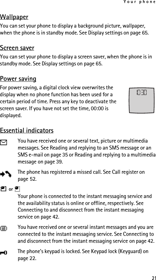 Your phone21WallpaperYou can set your phone to display a background picture, wallpaper, when the phone is in standby mode. See Display settings on page 65.Screen saverYou can set your phone to display a screen saver, when the phone is in standby mode. See Display settings on page 65.Power savingFor power saving, a digital clock view overwrites the display when no phone function has been used for a certain period of time. Press any key to deactivate the screen saver. If you have not set the time, 00:00 is displayed.Essential indicatorsYou have received one or several text, picture or multimedia messages. See Reading and replying to an SMS message or an SMS e-mail on page 35 or Reading and replying to a multimedia message on page 39.The phone has registered a missed call. See Call register on page 52. or   Your phone is connected to the instant messaging service and the availability status is online or offline, respectively. See Connecting to and disconnect from the instant messaging service on page 42.You have received one or several instant messages and you are connected to the instant messaging service. See Connecting to and disconnect from the instant messaging service on page 42.The phone’s keypad is locked. See Keypad lock (Keyguard) on page 22.