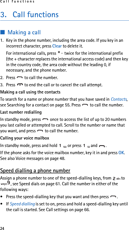 Call functions243. Call functions■Making a call1. Key in the phone number, including the area code. If you key in an incorrect character, press Clear to delete it.For international calls, press   twice for the international prefix (the + character replaces the international access code) and then key in the country code, the area code without the leading 0, if necessary, and the phone number.2. Press   to call the number.3. Press   to end the call or to cancel the call attempt.Making a call using the contacts To search for a name or phone number that you have saved in Contacts, see Searching for a contact on page 55. Press   to call the number.Last number rediallingIn standby mode, press   once to access the list of up to 20 numbers you last called or attempted to call. Scroll to the number or name that you want, and press   to call the number.Calling your voice mailboxIn standby mode, press and hold  , or press   and  .If the phone asks for the voice mailbox number, key it in and press OK. See also Voice messages on page 48.Speed dialling a phone numberAssign a phone number to one of the speed-dialling keys, from  to , see Speed dials on page 61. Call the number in either of the following ways:• Press the speed-dialling key that you want and then press  .•If Speed dialling is set to on, press and hold a speed-dialling key until the call is started. See Call settings on page 66.