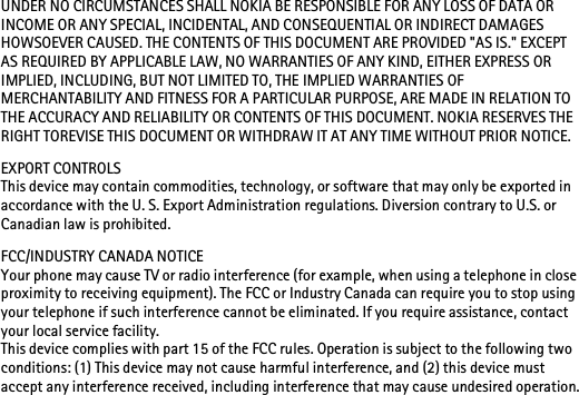 UNDER NO CIRCUMSTANCES SHALL NOKIA BE RESPONSIBLE FOR ANY LOSS OF DATA OR INCOME OR ANY SPECIAL, INCIDENTAL, AND CONSEQUENTIAL OR INDIRECT DAMAGES HOWSOEVER CAUSED. THE CONTENTS OF THIS DOCUMENT ARE PROVIDED &quot;AS IS.&quot; EXCEPT AS REQUIRED BY APPLICABLE LAW, NO WARRANTIES OF ANY KIND, EITHER EXPRESS OR IMPLIED, INCLUDING, BUT NOT LIMITED TO, THE IMPLIED WARRANTIES OF MERCHANTABILITY AND FITNESS FOR A PARTICULAR PURPOSE, ARE MADE IN RELATION TO THE ACCURACY AND RELIABILITY OR CONTENTS OF THIS DOCUMENT. NOKIA RESERVES THE RIGHT TOREVISE THIS DOCUMENT OR WITHDRAW IT AT ANY TIME WITHOUT PRIOR NOTICE.EXPORT CONTROLSThis device may contain commodities, technology, or software that may only be exported in accordance with the U. S. Export Administration regulations. Diversion contrary to U.S. or Canadian law is prohibited.FCC/INDUSTRY CANADA NOTICEYour phone may cause TV or radio interference (for example, when using a telephone in close proximity to receiving equipment). The FCC or Industry Canada can require you to stop using your telephone if such interference cannot be eliminated. If you require assistance, contact your local service facility. This device complies with part 15 of the FCC rules. Operation is subject to the following two conditions: (1) This device may not cause harmful interference, and (2) this device must accept any interference received, including interference that may cause undesired operation.