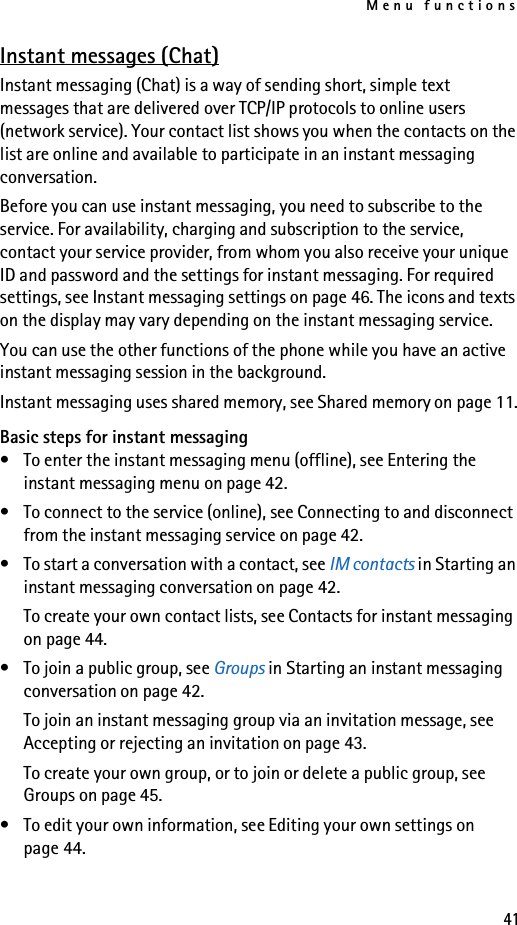 Menu functions41Instant messages (Chat)Instant messaging (Chat) is a way of sending short, simple text messages that are delivered over TCP/IP protocols to online users (network service). Your contact list shows you when the contacts on the list are online and available to participate in an instant messaging conversation. Before you can use instant messaging, you need to subscribe to the service. For availability, charging and subscription to the service, contact your service provider, from whom you also receive your unique ID and password and the settings for instant messaging. For required settings, see Instant messaging settings on page 46. The icons and texts on the display may vary depending on the instant messaging service.You can use the other functions of the phone while you have an active instant messaging session in the background.Instant messaging uses shared memory, see Shared memory on page 11.Basic steps for instant messaging• To enter the instant messaging menu (offline), see Entering the instant messaging menu on page 42.• To connect to the service (online), see Connecting to and disconnect from the instant messaging service on page 42.• To start a conversation with a contact, see IM contacts in Starting an instant messaging conversation on page 42.To create your own contact lists, see Contacts for instant messaging on page 44.• To join a public group, see Groups in Starting an instant messaging conversation on page 42.To join an instant messaging group via an invitation message, see Accepting or rejecting an invitation on page 43.To create your own group, or to join or delete a public group, see Groups on page 45.• To edit your own information, see Editing your own settings on page 44.