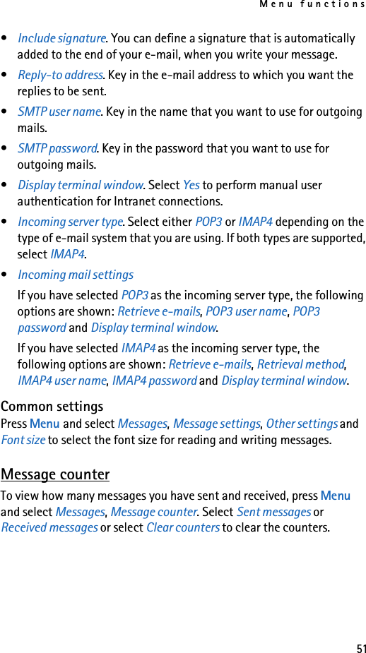 Menu functions51•Include signature. You can define a signature that is automatically added to the end of your e-mail, when you write your message.•Reply-to address. Key in the e-mail address to which you want the replies to be sent.•SMTP user name. Key in the name that you want to use for outgoing mails.•SMTP password. Key in the password that you want to use for outgoing mails.•Display terminal window. Select Yes to perform manual user authentication for Intranet connections.•Incoming server type. Select either POP3 or IMAP4 depending on the type of e-mail system that you are using. If both types are supported, select IMAP4.•Incoming mail settings If you have selected POP3 as the incoming server type, the following options are shown: Retrieve e-mails, POP3 user name, POP3 password and Display terminal window.If you have selected IMAP4 as the incoming server type, the following options are shown: Retrieve e-mails, Retrieval method, IMAP4 user name, IMAP4 password and Display terminal window.Common settingsPress Menu and select Messages, Message settings, Other settings and Font size to select the font size for reading and writing messages.Message counterTo view how many messages you have sent and received, press Menu and select Messages, Message counter. Select Sent messages or Received messages or select Clear counters to clear the counters.