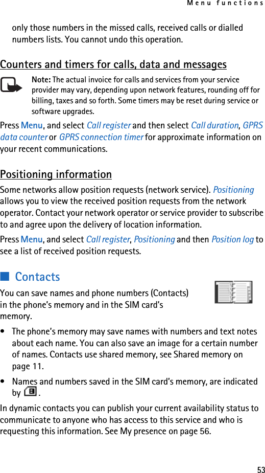 Menu functions53only those numbers in the missed calls, received calls or dialled numbers lists. You cannot undo this operation.Counters and timers for calls, data and messagesNote: The actual invoice for calls and services from your service provider may vary, depending upon network features, rounding off for billing, taxes and so forth. Some timers may be reset during service or software upgrades.Press Menu, and select Call register and then select Call duration, GPRS data counter or GPRS connection timer for approximate information on your recent communications.Positioning informationSome networks allow position requests (network service). Positioning allows you to view the received position requests from the network operator. Contact your network operator or service provider to subscribe to and agree upon the delivery of location information.Press Menu, and select Call register, Positioning and then Position log to see a list of received position requests.■ContactsYou can save names and phone numbers (Contacts) in the phone’s memory and in the SIM card’s memory.• The phone’s memory may save names with numbers and text notes about each name. You can also save an image for a certain number of names. Contacts use shared memory, see Shared memory on page 11.• Names and numbers saved in the SIM card’s memory, are indicated by .In dynamic contacts you can publish your current availability status to communicate to anyone who has access to this service and who is requesting this information. See My presence on page 56.