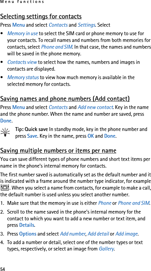 Menu functions54Selecting settings for contactsPress Menu and select Contacts and Settings. Select•Memory in use to select the SIM card or phone memory to use for your contacts. To recall names and numbers from both memories for contacts, select Phone and SIM. In that case, the names and numbers will be saved in the phone memory.•Contacts view to select how the names, numbers and images in contacts are displayed.•Memory status to view how much memory is available in the selected memory for contacts.Saving names and phone numbers (Add contact)Press Menu and select Contacts and Add new contact. Key in the name and the phone number. When the name and number are saved, press Done.Tip: Quick save In standby mode, key in the phone number and press Save. Key in the name, press OK and Done.Saving multiple numbers or items per nameYou can save different types of phone numbers and short text items per name in the phone’s internal memory for contacts.The first number saved is automatically set as the default number and it is indicated with a frame around the number type indicator, for example . When you select a name from contacts, for example to make a call, the default number is used unless you select another number.1. Make sure that the memory in use is either Phone or Phone and SIM.2. Scroll to the name saved in the phone’s internal memory for the contact to which you want to add a new number or text item, and press Details.3. Press Options and select Add number, Add detail or Add image.4. To add a number or detail, select one of the number types or text types, respectively, or select an image from Gallery.
