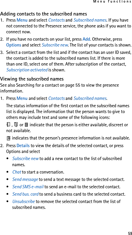 Menu functions59Adding contacts to the subscribed names1. Press Menu and select Contacts and Subscribed names. If you have not connected to the Presence service, the phone asks if you want to connect now.2. If you have no contacts on your list, press Add. Otherwise, press Options and select Subscribe new. The list of your contacts is shown.3. Select a contact from the list and if the contact has an user ID saved, the contact is added to the subscribed names list. If there is more than one ID, select one of them. After subscription of the contact, Subscription activated is shown.Viewing the subscribed namesSee also Searching for a contact on page 55 to view the presence information.1. Press Menu and select Contacts and Subscribed names.The status information of the first contact on the subscribed names list is displayed. The information that the person wants to give to others may include text and some of the following icons:,   or   indicate that the person is either available, discreet or not available. indicates that the person’s presence information is not available.2. Press Details to view the details of the selected contact, or press Options and select•Subscribe new to add a new contact to the list of subscribed names.•Chat to start a conversation.•Send message to send a text message to the selected contact.•Send SMS e-mail to send an e-mail to the selected contact.•Send bus. card to send a business card to the selected contact.•Unsubscribe to remove the selected contact from the list of subscribed names.