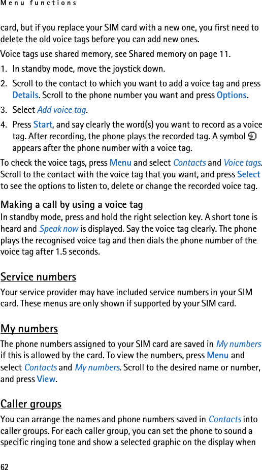 Menu functions62card, but if you replace your SIM card with a new one, you first need to delete the old voice tags before you can add new ones.Voice tags use shared memory, see Shared memory on page 11.1. In standby mode, move the joystick down.2. Scroll to the contact to which you want to add a voice tag and press Details. Scroll to the phone number you want and press Options.3. Select Add voice tag.4. Press Start, and say clearly the word(s) you want to record as a voice tag. After recording, the phone plays the recorded tag. A symbol   appears after the phone number with a voice tag.To check the voice tags, press Menu and select Contacts and Voice tags. Scroll to the contact with the voice tag that you want, and press Select to see the options to listen to, delete or change the recorded voice tag.Making a call by using a voice tagIn standby mode, press and hold the right selection key. A short tone is heard and Speak now is displayed. Say the voice tag clearly. The phone plays the recognised voice tag and then dials the phone number of the voice tag after 1.5 seconds.Service numbersYour service provider may have included service numbers in your SIM card. These menus are only shown if supported by your SIM card.My numbersThe phone numbers assigned to your SIM card are saved in My numbers if this is allowed by the card. To view the numbers, press Menu and select Contacts and My numbers. Scroll to the desired name or number, and press View.Caller groupsYou can arrange the names and phone numbers saved in Contacts into caller groups. For each caller group, you can set the phone to sound a specific ringing tone and show a selected graphic on the display when 