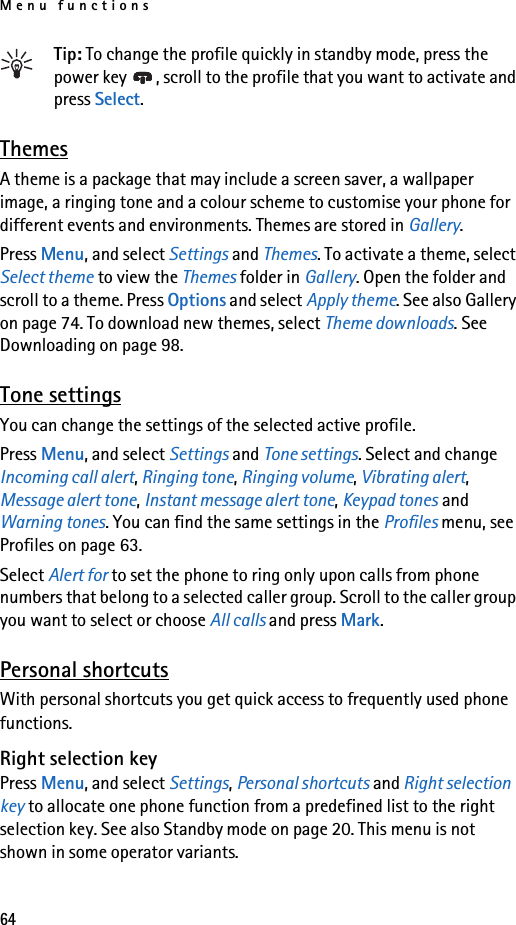 Menu functions64Tip: To change the profile quickly in standby mode, press the power key  , scroll to the profile that you want to activate and press Select.ThemesA theme is a package that may include a screen saver, a wallpaper image, a ringing tone and a colour scheme to customise your phone for different events and environments. Themes are stored in Gallery.Press Menu, and select Settings and Themes. To activate a theme, select Select theme to view the Themes folder in Gallery. Open the folder and scroll to a theme. Press Options and select Apply theme. See also Gallery on page 74. To download new themes, select Theme downloads. See Downloading on page 98.Tone settingsYou can change the settings of the selected active profile.Press Menu, and select Settings and Tone settings. Select and change Incoming call alert, Ringing tone, Ringing volume, Vibrating alert, Message alert tone, Instant message alert tone, Keypad tones and Warning tones. You can find the same settings in the Profiles menu, see Profiles on page 63.Select Alert for to set the phone to ring only upon calls from phone numbers that belong to a selected caller group. Scroll to the caller group you want to select or choose All calls and press Mark.Personal shortcutsWith personal shortcuts you get quick access to frequently used phone functions. Right selection keyPress Menu, and select Settings, Personal shortcuts and Right selection key to allocate one phone function from a predefined list to the right selection key. See also Standby mode on page 20. This menu is not shown in some operator variants.