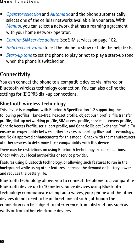 Menu functions68•Operator selection and Automatic and the phone automatically selects one of the cellular networks available in your area. With Manual, you can select a network that has a roaming agreement with your home network operator.•Confirm SIM service actions. See SIM services on page 102.•Help text activation to set the phone to show or hide the help texts. •Start-up tone to set the phone to play or not to play a start-up tone when the phone is switched on.ConnectivityYou can connect the phone to a compatible device via infrared or Bluetooth wireless technology connection. You can also define the settings for (E)GPRS dial-up connections.Bluetooth wireless technologyThis device is compliant with Bluetooth Specification 1.2 supporting the following profiles: Hands-free, headset profile, object push profile, file transfer profile, dial-up networking profile, SIM access profile, service discovery profile, Generic Access Profile, serial port profile, and Generic Object Exchange Profile. To ensure interoperability between other devices supporting Bluetooth technology, use Nokia approved enhancements for this model. Check with the manufacturers of other devices to determine their compatibility with this device.There may be restrictions on using Bluetooth technology in some locations. Check with your local authorities or service provider.Features using Bluetooth technology, or allowing such features to run in the background while using other features, increase the demand on battery power and reduces the battery life. Bluetooth technology allows you to connect the phone to a compatible Bluetooth device up to 10 meters. Since devices using Bluetooth technology communicate using radio waves, your phone and the other devices do not need to be in direct line-of sight, although the connection can be subject to interference from obstructions such as walls or from other electronic devices.