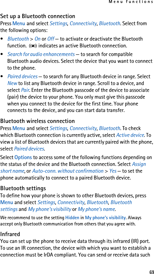 Menu functions69Set up a Bluetooth connectionPress Menu and select Settings, Connectivity, Bluetooth. Select from the following options:•Bluetooth &gt; On or Off — to activate or deactivate the Bluetooth function.  indicates an active Bluetooth connection.•Search for audio enhancements — to search for compatible Bluetooth audio devices. Select the device that you want to connect to the phone.•Paired devices — to search for any Bluetooth device in range. Select New to list any Bluetooth device in range. Scroll to a device, and select Pair. Enter the Bluetooth passcode of the device to associate (pair) the device to your phone. You only must give this passcode when you connect to the device for the first time. Your phone connects to the device, and you can start data transfer.Bluetooth wireless connectionPress Menu and select Settings, Connectivity, Bluetooth. To check which Bluetooth connection is currently active, select Active device. To view a list of Bluetooth devices that are currently paired with the phone, select Paired devices.Select Options to access some of the following functions depending on the status of the device and the Bluetooth connection. Select Assign short name, or Auto-conn. without confirmation &gt; Yes — to set the phone automatically to connect to a paired Bluetooth device.Bluetooth settingsTo define how your phone is shown to other Bluetooth devices, press Menu and select Settings, Connectivity, Bluetooth, Bluetooth settings and My phone&apos;s visibility or My phone&apos;s name.We recommend to use the setting Hidden in My phone&apos;s visibility. Always accept only Bluetooth communication from others that you agree with.InfraredYou can set up the phone to receive data through its infrared (IR) port. To use an IR connection, the device with which you want to establish a connection must be IrDA compliant. You can send or receive data such 