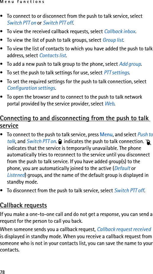 Menu functions78• To connect to or disconnect from the push to talk service, select Switch PTT on or Switch PTT off.• To view the received callback requests, select Callback inbox.• To view the list of push to talk groups, select Group list.• To view the list of contacts to which you have added the push to talk address, select Contacts list.• To add a new push to talk group to the phone, select Add group.• To set the push to talk settings for use, select PTT settings.• To set the required settings for the push to talk connection, select Configuration settings.• To open the browser and to connect to the push to talk network portal provided by the service provider, select Web.Connecting to and disconnecting from the push to talk service• To connect to the push to talk service, press Menu, and select Push to talk, and Switch PTT on.   indicates the push to talk connection.   indicates that the service is temporarily unavailable. The phone automatically tries to reconnect to the service until you disconnect from the push to talk service. If you have added group(s) to the phone, you are automatically joined to the active (Default or Listened) groups, and the name of the default group is displayed in standby mode.• To disconnect from the push to talk service, select Switch PTT off.Callback requestsIf you make a one-to-one call and do not get a response, you can send a request for the person to call you back.When someone sends you a callback request, Callback request received is displayed in standby mode. When you receive a callback request from someone who is not in your contacts list, you can save the name to your contacts.