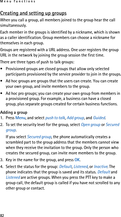 Menu functions82Creating and setting up groupsWhen you call a group, all members joined to the group hear the call simultaneously.Each member in the groups is identified by a nickname, which is shown as a caller identification. Group members can choose a nickname for themselves in each group.Groups are registered with a URL address. One user registers the group URL in the network by joining the group session the first time.There are three types of push to talk groups:• Provisioned groups are closed groups that allow only selected participants provisioned by the service provider to join in the groups.• Ad hoc groups are groups that the users can create. You can create your own group, and invite members to the group.• Ad hoc pro groups; you can create your own group from members in a provisioned group. For example, a business can have a closed group, plus separate groups created for certain business functions.Adding a group1. Press Menu, and select push to talk, Add group, and Guided.2. To set the security level for the group, select Open group or Secured group.If you select Secured group, the phone automatically creates a scrambled part to the group address that the members cannot view when they receive the invitation to the group. Only the person who creates the secured group, can invite more members to the group.3. Key in the name for the group, and press OK.4. Select the status for the group: Default, Listened, or Inactive. The phone indicates that the group is saved and its status. Default and Listened are active groups. When you press the PTT key to make a group call, the default group is called if you have not scrolled to any other group or contact. 