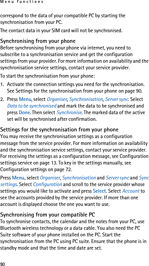 Menu functions90correspond to the data of your compatible PC by starting the synchronisation from your PC. The contact data in your SIM card will not be synchronised.Synchronising from your phoneBefore synchronising from your phone via internet, you need to subscribe to a synchronisation service and get the configuration settings from your provider. For more information on availability and the synchronisation service settings, contact your service provider. To start the synchronisation from your phone:1. Activate the connection settings you need for the synchronisation. See Settings for the synchronisation from your phone on page 90.2. Press Menu, select Organiser, Synchronisation, Server sync. Select Data to be synchronised and mark the data to be synchronised and press Done. Then select Synchronise. The marked data of the active set will be synchronised after confirmation.Settings for the synchronisation from your phoneYou may receive the synchronisation settings as a configuration message from the service provider. For more information on availability and the synchronisation service settings, contact your service provider. For receiving the settings as a configuration message, see Configuration settings service on page 13. To key in the settings manually, see Configuration settings on page 72.Press Menu, select Organiser, Synchronisation and Server sync and Sync settings. Select Configuration and scroll to the service provider whose settings you would like to activate and press Select. Select Account to see the accounts provided by the service provider. If more than one account is displayed choose the one you want to use.Synchronising from your compatible PCTo synchronise contacts, the calendar and the notes from your PC, use Bluetooth wireless technology or a data cable. You also need the PC Suite software of your phone installed on the PC. Start the synchronisation from the PC using PC suite. Ensure that the phone is in standby mode and that the time and date are set.