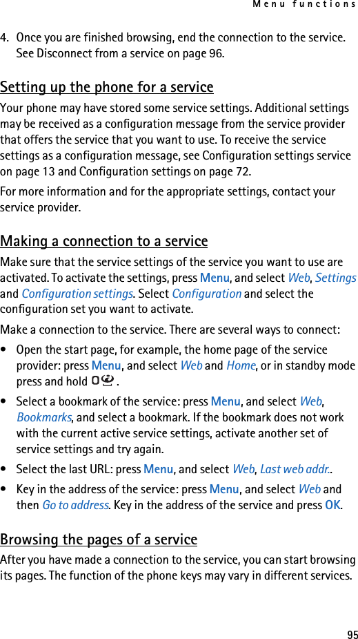 Menu functions954. Once you are finished browsing, end the connection to the service. See Disconnect from a service on page 96.Setting up the phone for a serviceYour phone may have stored some service settings. Additional settings may be received as a configuration message from the service provider that offers the service that you want to use. To receive the service settings as a configuration message, see Configuration settings service on page 13 and Configuration settings on page 72.For more information and for the appropriate settings, contact your service provider.Making a connection to a serviceMake sure that the service settings of the service you want to use are activated. To activate the settings, press Menu, and select Web, Settings and Configuration settings. Select Configuration and select the configuration set you want to activate.Make a connection to the service. There are several ways to connect:• Open the start page, for example, the home page of the service provider: press Menu, and select Web and Home, or in standby mode press and hold  .• Select a bookmark of the service: press Menu, and select Web, Bookmarks, and select a bookmark. If the bookmark does not work with the current active service settings, activate another set of service settings and try again.• Select the last URL: press Menu, and select Web, Last web addr..• Key in the address of the service: press Menu, and select Web and then Go to address. Key in the address of the service and press OK.Browsing the pages of a serviceAfter you have made a connection to the service, you can start browsing its pages. The function of the phone keys may vary in different services. 