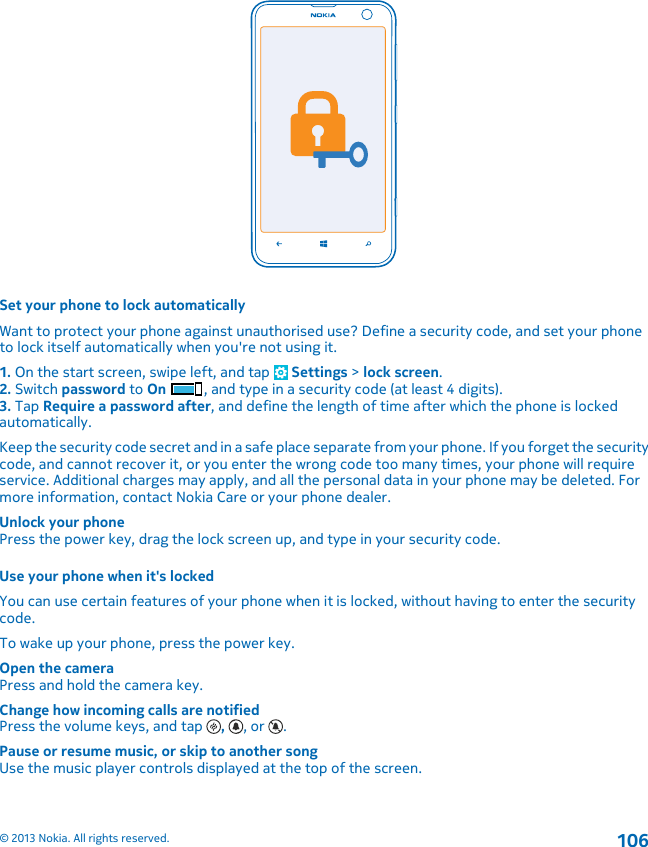 Set your phone to lock automaticallyWant to protect your phone against unauthorised use? Define a security code, and set your phoneto lock itself automatically when you&apos;re not using it.1. On the start screen, swipe left, and tap   Settings &gt; lock screen.2. Switch password to On , and type in a security code (at least 4 digits).3. Tap Require a password after, and define the length of time after which the phone is lockedautomatically.Keep the security code secret and in a safe place separate from your phone. If you forget the securitycode, and cannot recover it, or you enter the wrong code too many times, your phone will requireservice. Additional charges may apply, and all the personal data in your phone may be deleted. Formore information, contact Nokia Care or your phone dealer.Unlock your phonePress the power key, drag the lock screen up, and type in your security code.Use your phone when it&apos;s lockedYou can use certain features of your phone when it is locked, without having to enter the securitycode.To wake up your phone, press the power key.Open the cameraPress and hold the camera key.Change how incoming calls are notifiedPress the volume keys, and tap  ,  , or  .Pause or resume music, or skip to another songUse the music player controls displayed at the top of the screen.© 2013 Nokia. All rights reserved.106
