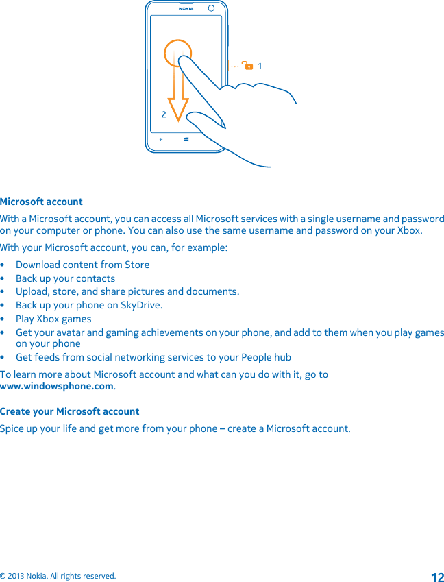 Microsoft accountWith a Microsoft account, you can access all Microsoft services with a single username and passwordon your computer or phone. You can also use the same username and password on your Xbox.With your Microsoft account, you can, for example:• Download content from Store• Back up your contacts• Upload, store, and share pictures and documents.• Back up your phone on SkyDrive.• Play Xbox games• Get your avatar and gaming achievements on your phone, and add to them when you play gameson your phone• Get feeds from social networking services to your People hubTo learn more about Microsoft account and what can you do with it, go towww.windowsphone.com.Create your Microsoft accountSpice up your life and get more from your phone – create a Microsoft account.© 2013 Nokia. All rights reserved.12